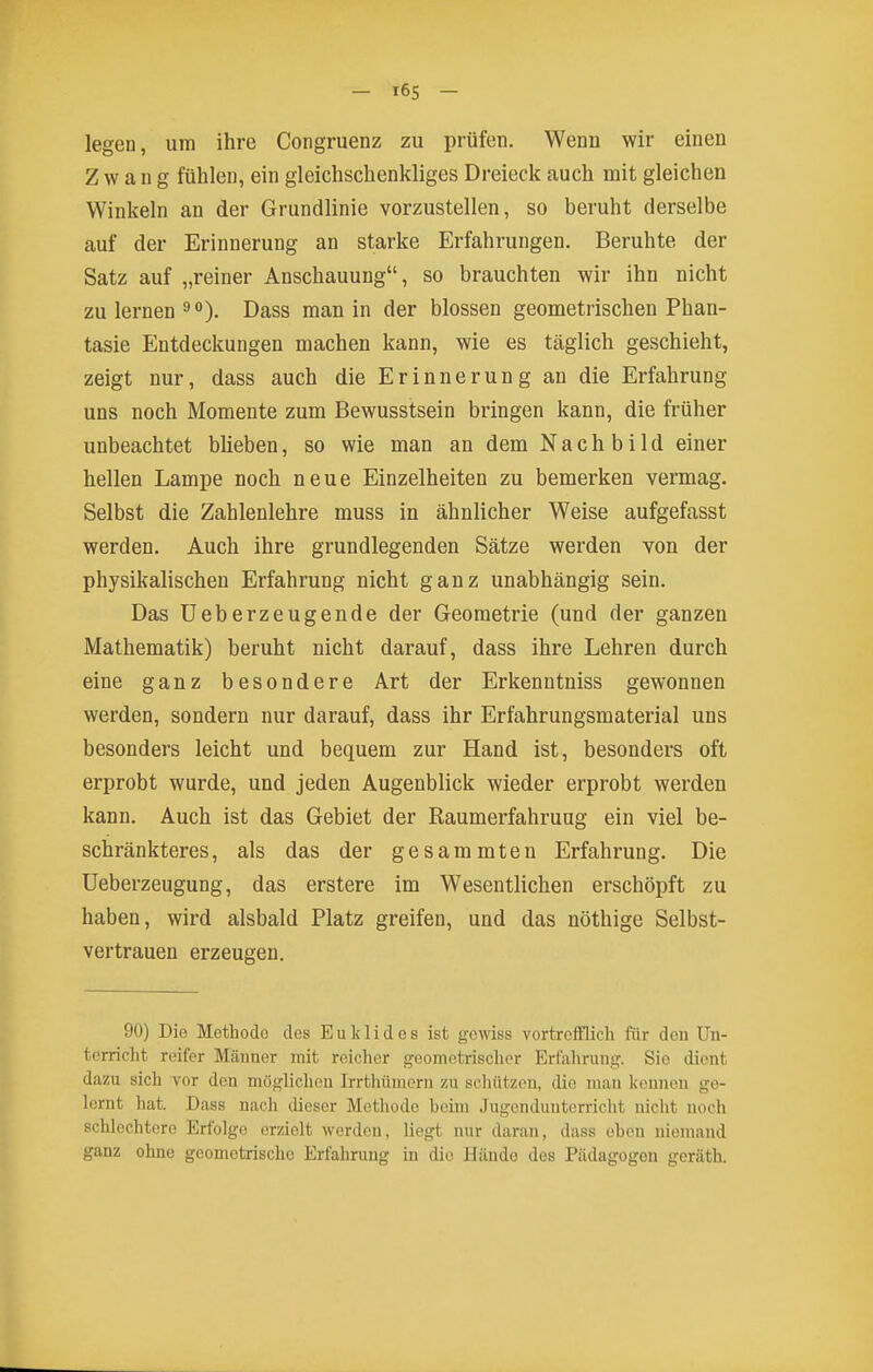 - 16S - legen, um ihre Congruenz zu prüfen. Wenn wir einen Zwang fühlen, ein gleichschenkliges Dreieck auch mit gleichen Winkeln an der Grundlinie vorzustellen, so beruht derselbe auf der Erinnerung an starke Erfahrungen. Beruhte der Satz auf „reiner Anschauung, so brauchten wir ihn nicht zu lernen 9). Dass man in der blossen geometrischen Phan- tasie Entdeckungen machen kann, wie es täglich geschieht, zeigt nur, dass auch die Erinnerung an die Erfahrung uns noch Momente zum Bewusstsein bringen kann, die früher unbeachtet blieben, so wie man an dem Nachbild einer hellen Lampe noch neue Einzelheiten zu bemerken vermag. Selbst die Zahlenlehre muss in ähnlicher Weise aufgefasst werden. Auch ihre grundlegenden Sätze werden von der physikalischen Erfahrung nicht ganz unabhängig sein. Das üeberzeugende der Geometrie (und der ganzen Mathematik) beruht nicht darauf, dass ihre Lehren durch eine ganz besondere Art der Erkenntniss gewonnen werden, sondern nur darauf, dass ihr Erfahrungsmaterial uns besonders leicht und bequem zur Hand ist, besonders oft erprobt wurde, und jeden Augenblick wieder erprobt werden kann. Auch ist das Gebiet der Raumerfahruug ein viel be- schränkteres, als das der gesammten Erfahrung. Die Ueberzeugung, das erstere im Wesentlichen erschöpft zu haben, wird alsbald Platz greifen, und das nöthige Selbst- vertrauen erzeugen. 90) Die Methode des Euklid es ist gewiss vortreiflich für den Un- terricht reifer M<äuner mit reicher geometrischer Erfahrung. Sie dient dazu sich vor den muglichcn Irrthümcrn zu schützen, die man kennen ge- lernt hat. Dass nach dieser Methode beim .Tugcnduiitcrricht nicht noch schlechtere Erfolge erzielt werden, liegt nur daran, dass eben niemand ganz ohne geometrische Erfahrung in die Hände des Pädagogen geräth.