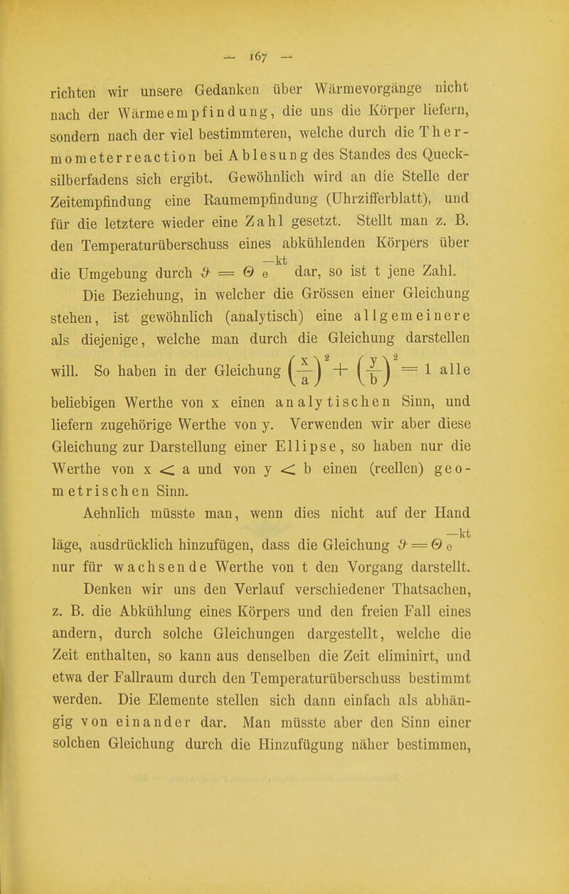 richten wir unsere. Gedanken über Wcärraevorgänge nicht nach der VVärmeempfiudung, die uns die Körper liefern, sondern nach der viel bestimmteren, welche durch die Ther- mometerreaction bei Ablesung des Standes des Queck- silberfadens sich ergibt. Gewöhnlich wird an die Stelle der Zeitempfindung eine Raumempfiudung (ührzifferblatt), und für die letztere wieder eine Zahl gesetzt. Stellt man z. B. den Temperaturüberschuss eines abkühlenden Körpers über —kt die Umgebung durch ^ = 0 e dar, so ist t jene Zahl. Die Beziehung, in welcher die Grössen einer Gleichung stehen, ist gewöhnlich (analytisch) eine allgemeinere als diejenige, welche man durch die Gleichung darstellen will. So haben in der Gleichung 1 —) + (-^| =1 alle beliebigen Werthe von x einen analytischen Sinn, und liefern zugehörige Werthe von y. Verwenden wir aber diese Gleichung zur Darstellung einer Ellipse, so haben nur die Werthe von x <: a und von y < b einen (reellen) geo- m etrisch en Sinn. Aehnlich müsste man, wenn dies nicht auf der Hand —kt läge, ausdrücklich hinzufügen, dass die Gleichung i) =Q e nur für wachsende Werthe von t den Vorgang darstellt. Denken wir uns den Verlauf verschiedener Thatsachen, z. B. die Abkühlung eines Körpers und den freien Fall eines andern, durch solche Gleichungen dargestellt, welche die Zeit enthalten, so kann aus denselben die Zeit eliminirt, und etwa der Fallraum durch den Temperaturüberschuss bestimmt werden. Die Elemente stellen sich dann einfach als abhän- gig von einander dar. Man müsste aber den Sinn einer solchen Gleichung durch die Hinzufügung näher bestimmen,