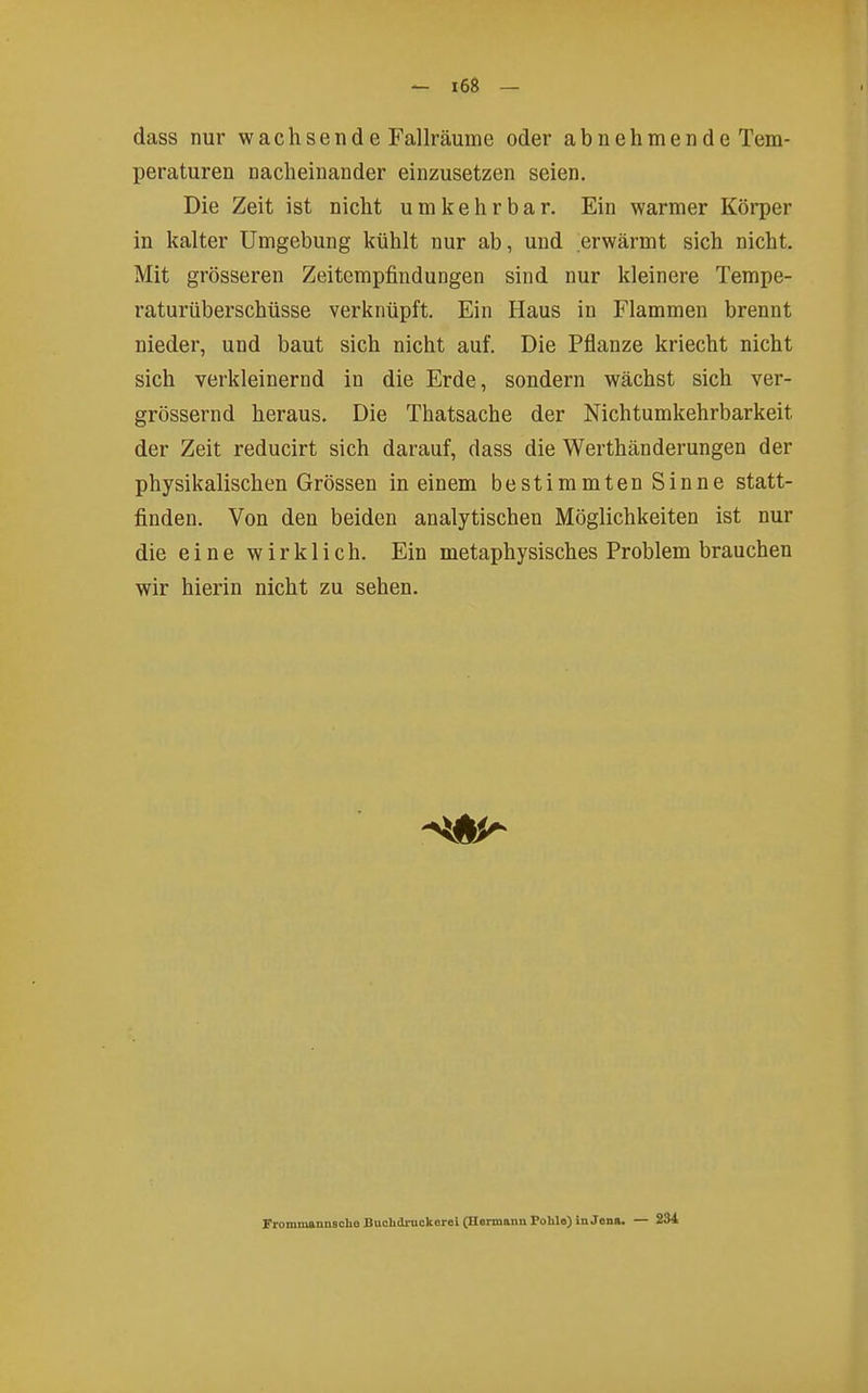 dass nur wachsende Fallräume oder abnehmende Tem- peraturen nacheinander einzusetzen seien. Die Zeit ist nicht umkehrbar. Ein warmer Körper in kalter Umgebung kühlt nur ab, und erwärmt sich nicht. Mit grösseren Zeitempfindungen sind nur kleinere Tempe- raturüberschüsse verknüpft. Ein Haus in Flammen brennt nieder, und baut sich nicht auf. Die Pflanze kriecht nicht sich verkleinernd in die Erde, sondern wächst sich ver- grössernd heraus. Die Thatsache der Nichtumkehrbarkeit der Zeit reducirt sich darauf, dass die Werthänderungen der physikalischen Grössen in einem bestimmten Sinne statt- finden. Von den beiden analytischen Möglichkeiten ist nur die eine wirklich. Ein metaphysisches Problem brauchen wir hierin nicht zu sehen. Frommannsclie Buolidrnokorei (Hermann Pohle) in Jena. — 234