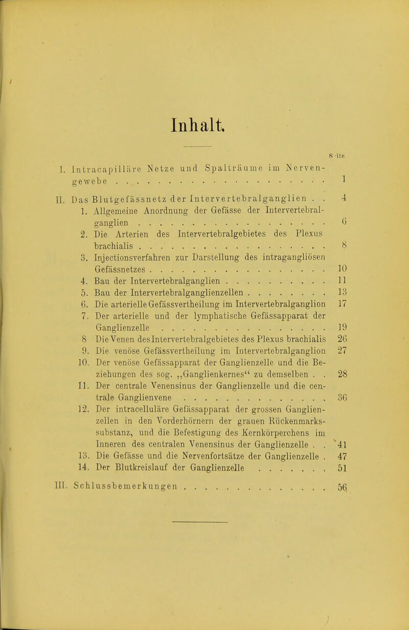 Inhalt. S ifE 1. Intvacapillilnj Netze und Spalträume im Nerven- gewebe 1 II. Das Blutgefässnetz der Intorvertebralganglien . . 4 1. Allgemeine Anordnung der Gefässe der Intervertebral- ganglien G 2. Die Arterien des Intervertebralgebietes des Plexus brachialis 8 3. Injectionsverfahren zur Darstellung des intragangliösen Gefässnetzes 10 4. Bau der Intervertebralganglien 11 5. Bau der Intervertebralganglienzellen lo 6. Die arterielle Gefässvertheilung im Intervertebralganglien 17 7. Der arterielle und der lymphatische Gefässapparat der Ganglienzelle 19 8 Die Venen des Intervertebralgebietes des Plexus brachialis 26 9. Die venöse Gefässvertheilung im Intervertebralganglien 27 10. Der venöse Gefässapparat der Ganglienzelle und die Be- ziehungen des sog. ,,Ganglienkernes zu demselben . . 28 11. Der centrale Venensinus der Ganglienzelle und die cen- trale Ganglienvene 3G 12. Der intracelluläre Gefässapparat der grossen Ganglien- zellen in den Vorderhörnern der grauen Rückenmarks- substanz, und die Befestigung des Kernkörperchens im Inneren des centralen Venensinus der Ganglienzelle . . ^41 13. Die Gefässe und die Nervenfortsätze der Ganglienzelle . 47 14. Der Blutkreislauf der Ganglienzelle 51 III. Schlussbemerkungen 56