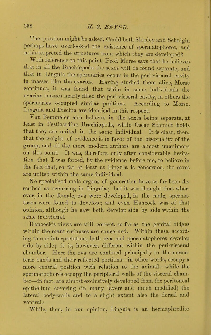 The question might be asked, Could both Shipley and Schulgin perhaps have overlooked the existence of spermatophores, and misinterpreted the structures from which they are developed? With reference to this point, Prof. Morse says that he believes that in all the Brachiopoda the sexes will be found separate, and that in Lingula the spermaries occur in the peri-visceral cavity in masses like the ovaries. Having studied them alive, Morse continues, it was found that while in some individuals the ovarian masses nearly filled the peri-visceral cavity, in others the spermaries occupied similar positions. According to Morse, Lingula and Discina are identical in this respect. Van Bemmelen also believes in the sexes being separate, at least in Testicardine Brachiopods, while Oscar Schmidt holds that they are united in the same individual. It is clear, then, that the weight of evidence is in favor of the bisexuality of the group, and all the more modern authors are almost unanimous on tin's point. It was, therefore, only after considerable hesita- tion that I was forced, by the evidence before me, to believe in the fact that, so far at least as Lingula is concerned, the sexes are united within the same individual. No specialized male organs of generation have so far been de- scribed as occurring in Lingula ; but it was thought that wher- ever, in the female, ova were developed, in the male, sperma- tozoa were found to develop; and even Hancock was of that opinion, although he saw both develop side by side within the same individual. Hancock's views are still correct, so far as the genital ridges within the mantle-sinuses are concerned. Within these, accord- ing to our interpretation, both ova and spermatophores develop side by side; it is, however, different within the peri-visceral chamber. Here the ova are confined principally to the mesen- teric bands and their reflected portions—in other words, occupy a more central position with relation to the animal—while the spermatophores occupy the peripheral walls of the visceral cham- ber—in fact, are almost exclusively developed from the peritoneal epithelium covering (in many layers and much modified) the lateral body-walls and to a slight extent also the dorsal and ventral.- While, then, in our opinion, Lingula is an hermaphrodite