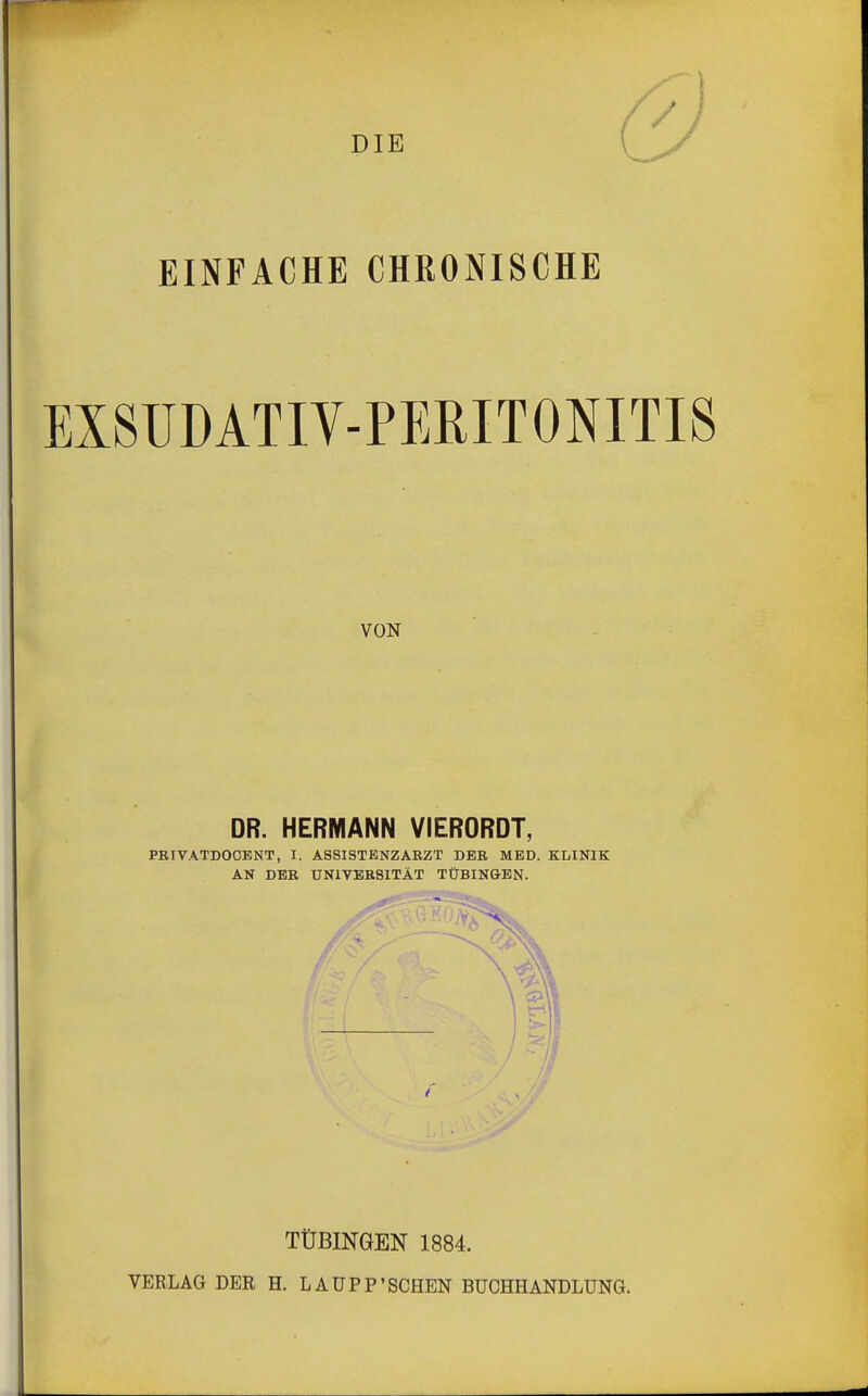 DIE EINFACHE CHRONISCHE EX8ÜDATIV-PERIT0NITIS VON DR. HERMANN VIERORDT, PRIVATDOOBNT, I. ASSISTENZARZT DER MED. KLINIK AN DER UNIVERSITÄT TÜBINGEN. TÜBINGEN 1884. VERLAG DER H. LAÜPP'SCHEN BUCHHANDLUNG.