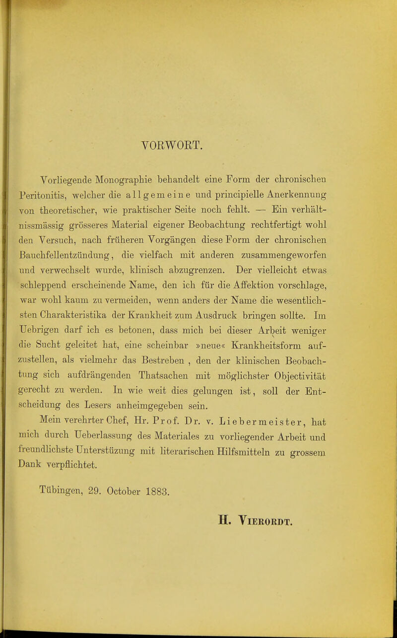 VORWORT. Vorliegende Monographie behandelt eine Form der chronischen Peritonitis, welcher die allgemeine und principielle Anerkennung von theoretischer, wie praktischer Seite noch fehlt. — Ein verhält- nissmässig grösseres Material eigener Beobachtung rechtfertigt wohl den Versuch, nach früheren Vorgängen diese Form der chronischen Bauchfellentzündung, die vielfach mit anderen zusammengeworfen und verwechselt wurde, klinisch abzugrenzen. Der vielleicht etwas schleppend erscheinende Name, den ich für die Affektion A'^orsclilage, war wohl kaum zu vermeiden, wenn anders der Name die wesentlich- sten Charakteristika der Krankheit zum Ausdruck bringen sollte. Im Uebrigen darf ich es betonen, dass mich bei dieser Arbeit weniger die Sucht geleitet hat, eine scheinbar »neue« Kj-ankheitsform auf- zustellen, als vielmehr das Bestreben , den der klinischen Beobach- tung sich aufdrängenden Thatsachen mit möglichster Objectivität gerecht zu werden. In wie weit dies gelungen ist, soll der Ent- scheidung des Lesers anheimgegeben sein. Mein verehrter Chef, Hr. Prof. Dr. v. Liebermeister, hat mich durch TJeberlassung des Materiales zu vorliegender Arbeit und freundlichste ünterstüzung mit literarischen Hilfsmitteln zu grossem Dank verpflichtet. Tübingen, 29. October 1883, H. ViERORDT.