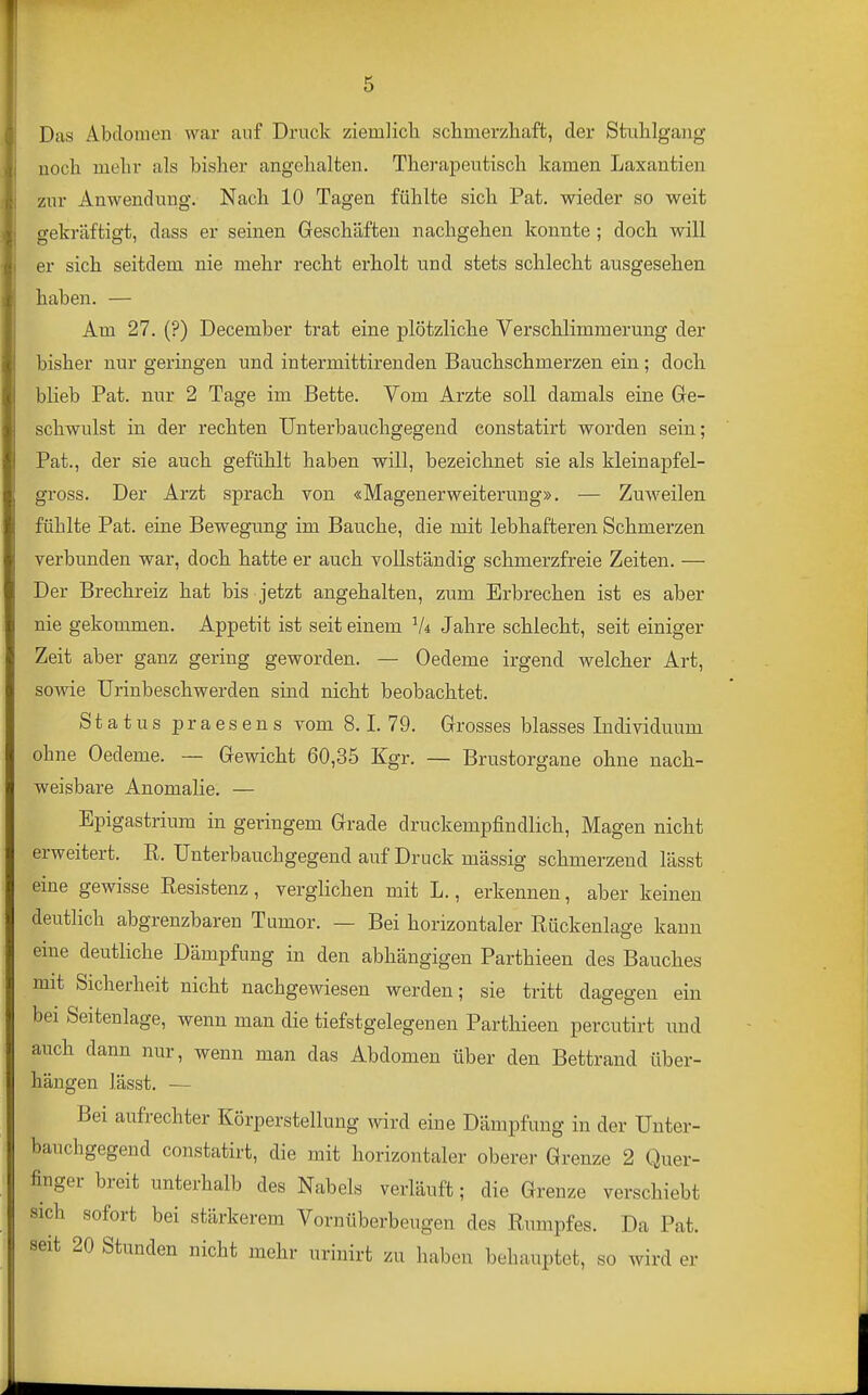 Das Abdomen war auf Druck ziemlicla schmerzliaft, der Stulilgang noch melir als bisher angehalten. Therapeutisch kamen Laxantien zur Anwendung. Nach 10 Tagen fühlte sich Pat. wieder so weit gekräftigt, dass er seinen Geschäften nachgehen konnte; doch will er sich seitdem nie mehr recht erholt und stets schlecht ausgesehen haben. — Am 27. (?) December trat eine plötzliche Verschlimmerung der bisher nur geringen und intermittirenden Bauchschmerzen ein; doch blieb Pat. nur 2 Tage im Bette. Vom Arzte soll damals eine Ge- schwulst in der rechten Unterbauchgegend constatirt worden sein; Pat., der sie auch gefühlt haben will, bezeichnet sie als kleinapfel- gross. Der Arzt sprach von «Magenerweiterung». — Zuweilen fühlte Pat. eine Bewegung im Bauche, die mit lebhafteren Schmerzen verbunden war, doch hatte er auch vollständig schmerzfreie Zeiten. — Der Brechreiz hat bis jetzt angehalten, zum Erbrechen ist es aber nie gekommen. Appetit ist seit einem V* Jahre schlecht, seit einiger Zeit aber ganz gering geworden. — Oedeme irgend welcher Art, sowie Urinbeschwerden sind nicht beobachtet. Status praesens vom 8.1. 79. Grosses blasses Individuum ohne Oedeme. — Gewicht 60,35 Kgr. — Brustorgane ohne nach- weisbare Anomalie. — Epigastrium in geringem Grade druckempfindlich, Magen nicht erweitert. R. Unterbauchgegend auf Druck massig schmerzend lässt eine gewisse Resistenz, verglichen mit L., erkennen, aber keinen deutHch abgrenzbaren Tumor. — Bei horizontaler Rückenlage kann eine deutliche Dämpfung in den abhängigen Parthieen des Bauches mit Sicherheit nicht nachgewiesen werden; sie tritt dagegen ein bei Seitenlage, wenn man die tiefstgelegenen Parthieen percutirt und auch dann nur, wenn man das Abdomen über den Bettrand über- hängen lässt, — Bei aufrechter Körperstelluiig wird eine Dämpfung in der Unter- bauchgegend constatirt, die mit horizontaler oberer Grenze 2 Quer- finger breit unterhalb des Nabels verläuft; die Grenze verschiebt sich sofort bei stärkerem Vornüberbeugen des Rumpfes. Da Pat. seit 20 Stunden nicht mehr urinirt zu haben behauptet, so wird er