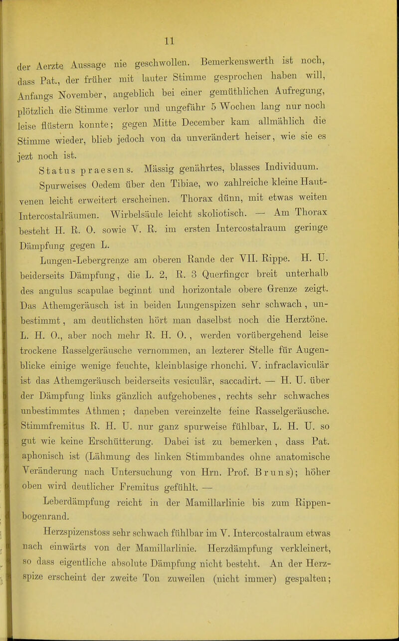 der Aerzte Aussage nie geschwollen. Bemerkenswerth ist noch, dass Fat., der früher mit lauter Stimme gesprochen haben will, Anfangs November, angeblich bei einer gemüthlichen Aufregung, plötzlich die Stimme verlor und ungefähr 5 Wochen lang nur noch leise flüstern konnte; gegen Mitte December kam allmählich die Stimme wieder, blieb jedoch von da unverändert heiser, wie sie es jezt noch ist. Status praesens. Mässig genährtes, blasses Individuum. Spurweises Oedem über den Tibiae, wo zahlreiche kleine Haut- venen leicht erweitert erscheinen. Thorax dünn, mit etwas weiten Intercostalräumen. Wirbelsäule leicht skoliotisch. — Am Thorax besteht H. R. 0. sowie V. R. im ersten Intercostalraum geringe Dämpfung gegen L. Lungen-Lebergrenze am oberen Rande der VIL Rippe. H. II. beiderseits Dämpfung, die L. 2, R. 3 Querfinger breit unterhalb des angulus scapulae beginnt und horizontale obere Grenze zeigt. Das Athemgeräusch ist in beiden Lungenspizen sehr schwach , un- bestimmt , am deutlichsten hört man daselbst noch die Herztöne. L. H. 0., aber noch mehr R. H. 0., werden vorübergehend leise trockene Rasselgeräusche vernommen, an lezterer Stelle für Augen- blicke einige wenige feuchte, kleinblasige rhonchi. V. infraclaviculär ist das Athemgeräusch beiderseits vesiculär, saccadirt. — H. TJ. über der Dämpfung links gänzlich aufgehobenes, rechts sehr schwaches unbestimmtes Athmen ; daneben vereinzelte feine Rasselgeräusche. Stimmfremitus R. H. U. nur ganz spurweise fühlbar, L. H. U. so gut wie keine Erschütterung. Dabei ist zu bemerken , dass Fat. aphonisch ist (Lähmung des linken Stimmbandes ohne anatomische Veränderung nach Untersuchung von Hrn. Frof. Bruns); höher oben wird deutHcher Fremitus gefühlt. — Leberdämpfung reicht in der Mamillarlinie bis zum Rippen- bogenrand. Herzspizenstoss sehr schwach fühlbar im V. Intercostalraum etwas nach einwärts von der Mamillarlinie. Herzdämpfung verkleinert, so dass eigentliche absolute Dämpfung nicht besteht. An der Hera- spize erscheint der zweite Ton zuweilen (nicht immer) gespalten;