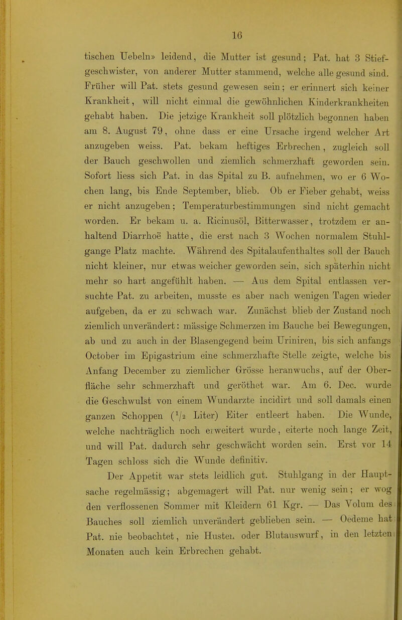 tischen Uebeln» leidend, die Mutter ist gesund; Pat. hat 3 Stief- geschwister, von anderer Mutter stammend, welche alle gesund sind. Früher will Pat. stets gesund gewesen sein; er erinnert sich keiner Krankheit, will nicht einmal die gewöhnlichen Kinderkrankheiten gehabt haben. Die jetzige Krankheit soll plötzlich begonnen haben am 8. August 79, ohne dass er eine Ursache irgend Avelcher Art anzugeben weiss. Pat. bekam heftiges Erbrechen, zugleich soll der Bauch geschwollen und ziemlich schmerzhaft geworden sein. Sofort liess sich Pat. in das Spital zu B. aufnehmen, wo er 6 Wo- chen lang, bis Ende September, blieb. Ob er Fieber gehabt, weiss er nicht anzugeben; Temperaturbestimmungen sind nicht gemacht worden. Er bekam u. a. Ricinusöl, Bitterwasser, trotzdem er an- haltend Diarrhoe hatte, die erst nach 3 Wochen normalem Stuhl- gange Platz machte. Während des Spitalaufenthaltes soll der Bauch nicht kleiner, nur etwas weicher geworden sein, sich späterhin nicht mehr so hart angefühlt haben. — Aus dem Spital entlassen ver- suchte Pat. zu arbeiten, musste es aber nach wenigen Tagen vneder aufgeben, da er zu schwach war. Zunächst blieb der Zustand noch ziemlich unverändert: mässige Schmerzen im Bauche bei Bewegungen, ab und zu auch in der Blasengegend beim Uriniren, bis sich anfangs October im Epigastrium eine schmerzhafte Stelle zeigte, welche bis Anfang December zu ziemlicher Grösse heranwuchs, auf der Ober- fläche sehr schmerzhaft und geröthet war. Am 6. Dec. wurde die Geschwulst von einem Wundarzte incidirt und soll damals einen ganzen Schoppen (^/2 Liter) Eiter entleert haben. Die Wunde, welche nachträglich noch erweitert wurde, eiterte noch lange Zeit, und will Pat. dadurch sehr geschwächt worden sein. Erst vor 14 Tagen schloss sich die Wunde definitiv. Der Appetit war stets leidlich gut. Stuhlgang in der Haupt- sache regelmässig; abgemagert Avill Pat. nur wenig sein; er wog den verflossenen Sommer mit Kleidern 61 Kgr. — Das Volum des Bauches soll ziemlich unverändert gebheben sein. — Oedeme hat Pat. nie beobachtet, nie Husten oder Blutauswurf, in den letzten Monaten auch kein Erbrechen gehabt.