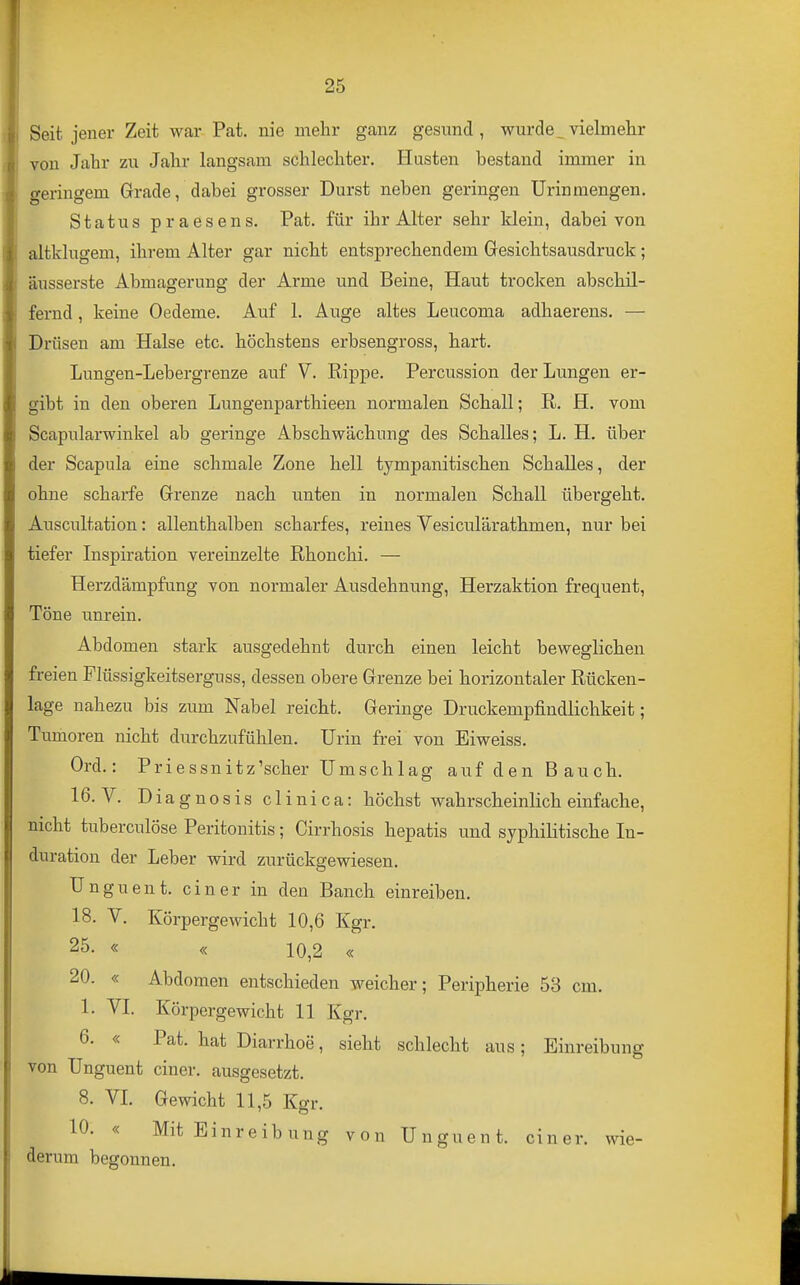 Seit jener Zeit war Pat. nie mehr ganz gesund, wurde_vielmehr von Jahr zu Jahr langsam schlechter. Husten bestand immer in geringem Grade, dabei grosser Durst neben geringen Urin mengen. Status praesens. Pat. für ihr Alter sehr klein, dabei von altklugem, ihrem Alter gar nicht entsprechendem Gesichtsausdruck; äusserste Abmagerung der Arme und Beine, Haut trocken abschil- fernd , keine Oedeme. Auf 1. Auge altes Leucoma adhaerens. — Drüsen am Halse etc. höchstens erbsengross, hart. Lungen-Lebergrenze auf V. Rippe. Percussion der Lungen er- gibt in den oberen Lungenparthieen normalen Schall; E,. H. vom Scapularwinkel ab geringe Abschwächung des Schalles; L. H. über der Scapula eine schmale Zone hell tympanitischen Schalles, der ohne scharfe Grenze nach unten in normalen Schall übergeht. Auscultation: allenthalben scharfes, reines Vesiculärathmen, nur bei tiefer Inspiration vereinzelte ßhonchi. — Herzdämpfung von normaler Ausdehnung, Herzaktion frequent. Töne unrein. Abdomen stark ausgedehnt durch einen leicht beweglichen freien Flüssigkeitserguss, dessen obere Grenze bei horizontaler Rücken- lage nahezu bis zum Nabel reicht. Geringe Druckempfindlichkeit; Tumoren nicht durchzufühlen. Urin frei von Eiweiss. Ord.: Priessnitz'scher Umschlag auf den Bauch. 16. V. Diagnosis clinica: höchst wahrscheinlich einfache, nicht tuberculöse Peritonitis; Cirrhosis hepatis und syphilitische In- duration der Leber wird zurückgewiesen. Unguent. einer in den Banch einreiben. 18. V. Körpergewicht 10,6 Kgr. 25- « « 10,2 « 20. « Abdomen entschieden weicher; Peripherie 53 cm. 1. VI. Körpergewicht 11 Kgr. 6. « Pat. hat Diarrhoe, sieht schlecht aus; Einreibung von Unguent einer, ausgesetzt. 8. VI. Gewicht 11,5 Kgr. 10. « Mit Einreibung von Unguent. einer, wie- derum begonnen.