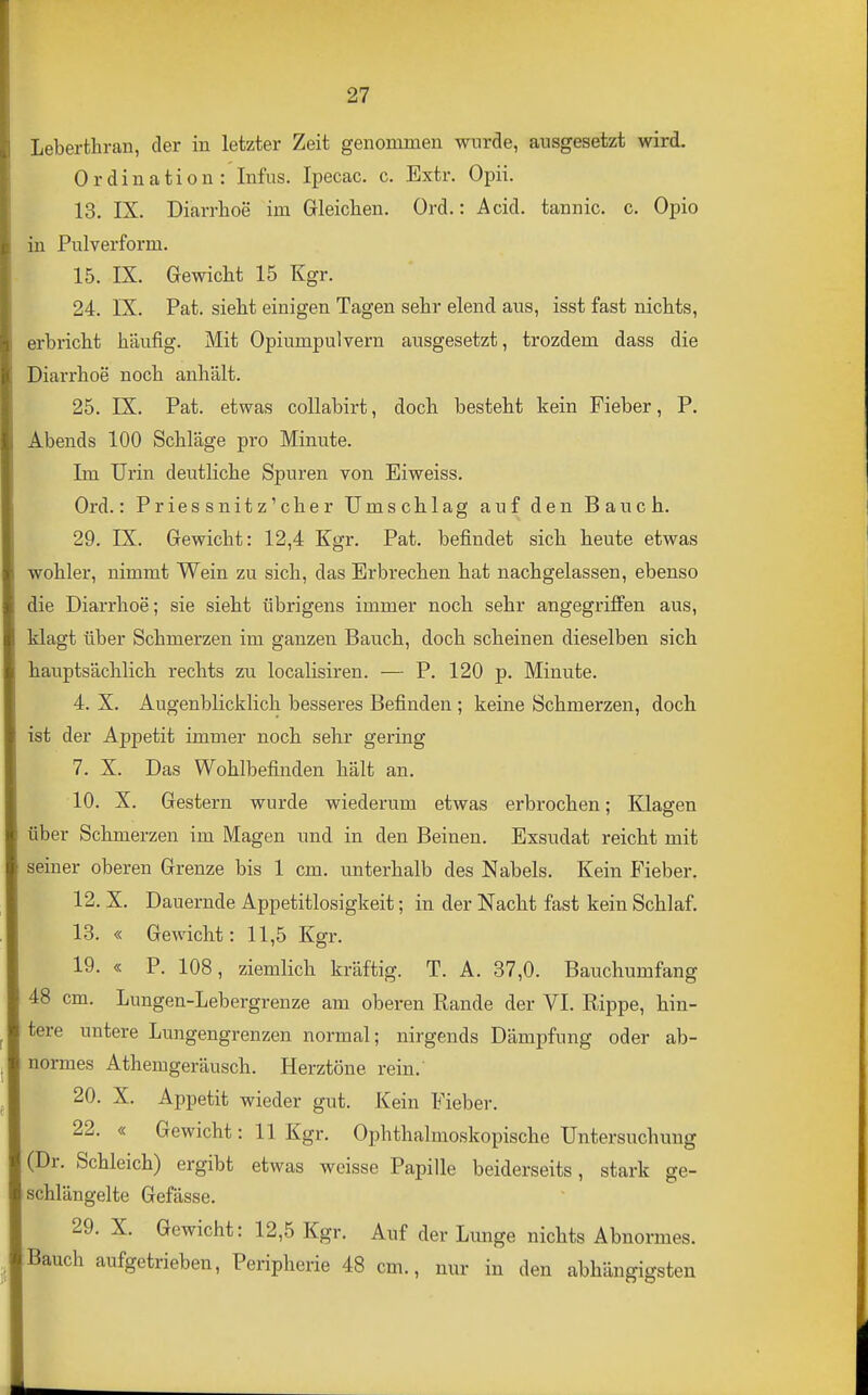 Leberthran, der in letzter Zeit genommen wurde, ausgesetzt wird. Ordination: Infus. Ipecac. c. Extr. Opii. 13. IX. Diarrhoe im Gleichen. Ord.: Acid. tannic. c. Opio in Pulverform. 15. IX. Gewicht 15 Kgr. 24, IX. Pat. sieht einigen Tagen sehr elend aus, isst fast nichts, erbricht häufig. Mit Opiumpulvern ausgesetzt, trozdem dass die Diarrhoe noch anhält. 25. IX. Pat. etwas collabirt, doch besteht kein Fieber, P. Abends 100 Schläge pro Minute. Im Urin deutliche Spuren von Eiweiss. Ord.: Priessnitz'cher Umschlag auf den Bauch. 29. IX. Gewicht: 12,4 Kgr. Pat. befindet sich heute etwas wohler, nimmt Wein zu sich, das Erbrechen hat nachgelassen, ebenso die Diarrhoe; sie sieht übrigens immer noch sehr angegriffen aus, klagt über Schmerzen im ganzen Bauch, doch scheinen dieselben sich hauptsächlich rechts zu localisiren. — P. 120 p. Minute. 4. X. Augenblicklich besseres Befinden ; keine Schmerzen, doch ist der Appetit immer noch sehr gering 7. X. Das Wohlbefinden hält an. 10. X. Gestern wurde wiederum etwas erbrochen: Klaffen über Schmerzen im Magen und in den Beinen. Exsudat reicht mit seiner oberen Grenze bis 1 cm. unterhalb des Nabels. Kein Fieber. 12. X. Dauernde Appetitlosigkeit; in der Nacht fast kein Schlaf. 13. « Gewicht: 11,5 Kgr. 19. « P. 108, ziemlich kräftig. T. A. 37,0. Bauchumfang 48 cm. Lungen-Lebergrenze am oberen Rande der VI. Rippe, hin- tere untere Lungengrenzen normal; nirgends Dämpfung oder ab- normes Athemgeräusch. Herztöne rein.' 20. X, Appetit wieder gut. Kein Fieber. 22. « Gewicht: 11 Kgr. Ophthalmoskopische Untersuchung (Dr. Schleich) ergibt etwas weisse Papille beiderseits, stark ge- schlängelte Gefässe. 29. X. Gewicht: 12,5 Kgr. Auf der Lunge nichts Abnormes. Bauch aufgetrieben, Peripherie 48 cm., nur in den abhängigsten