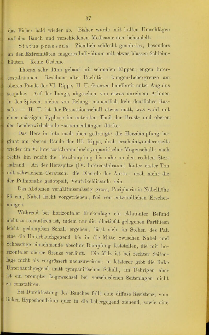 das Fieber bald wieder ab. Bisher wurde mit kalten Umsclilägeu auf den Bauch und verschiedenen Medicamenten behandelt. Status praesens. Ziemlich schlecht genährtes, besonders an den Extremitäten mageres Individuum mit etwas blassen Schleim- häuten. Keine Oedeme. Thorax sehr dünn gebaut mit schmalen Rippen, engen Inter- costalräumen. Residuen alter Rachitis. Lungen-Lebergreuze am oberen Rande der VI. Rippe, H. U. Grenzen handbreit unter Angulus scapulae. Auf der Lunge, abgesehen von etwas unreinem Athmen in den Spitzen, nichts von Belang, namentlich kein deutliches Ras- seln. — H. U. ist der Percussionsschall etwas matt, was wohl mit einer mässigen Kyphose im untersten Theil der Brust- und oberen der Lendenwirbelsäule zusammenhängen dürfte. Das Herz in toto nach oben gedrängt; die Herzdämpfung be- ginnt am oberen Rande der III. Rippe, doch ersclieint« andererseits wieder im V. Intercostalraum hochtympanitischer Magenscliall; nach rechts hin reicht die Herzdämpfung bis nalie an den recliten Ster- nalrand. An der Herzspitze (IV. Intercostalraum) lauter erster Ton mit schwachem Geräusch, die Diastole der Aorta, noch mehr die der Pulmonalis gedoppelt, Ventrikeldiastole rein. Das Abdomen verhältnissmässig gross, Peripherie in Nabelhöhe 86 cm., Nabel leicht vorgetrieben, frei von entzündlichen Erschei- nungen. Während bei horizontaler Rückenlage ein eklatanter Befund nicht zu constatiren ist, indem nur die allertiefst gelegenen Parthieen leicht gedämpften Schall ergeben, lässt sich im Stehen des Pat. eme die Unterbauchgegend bis in die Mitte ZAvischen Nabel und Schossfuge einnehmende absolute Dämpfung feststellen, die mit ho- rizontaler oberer Grenze verläuft. Die Milz ist bei rechter Seiten- lage nicht als vergrössert nachzuweisen; in letzterer gibt die linke ünterbauchgegend matt tympanitischen SchaU, im Uebrigen aber ist ein prompter Lagewechsel bei verschiedenen Seitenlagen nicht zu constatiren. Bei Durchtastung des Bauches fällt eine diffuse Resistenz, vom linken Hypochondrium quer in die Lebergegend ziehend, sowie eine