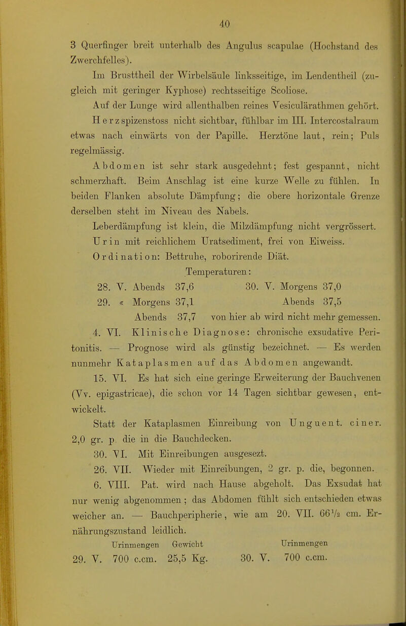 3 Querfinger breit unterhalb des Angulus scapulae (Hochstand des Zwerchfelles). Im Brusttheil der Wirbelsäule linksseitige, im Lendentheil (zu- gleich mit geringer Kyphose) rechtsseitige Scoliose. Auf der Lunge wird allenthalben reines Vesiculärathmen gehört. Herz spizenstoss nicht sichtbar, fühlbar im HL Intercostalraura etwas nach einwärts von der Papille. Herztöne laut, rein; Puls regelmässig. Abdomen ist sehr stark ausgedehnt; fest gespannt, nicht schmerzhaft. Beim Anschlag ist eine kurze Welle zu fühlen. In beiden Flanken absolute Dämpfung; die obere horizontale Grenze derselben steht im Niveau des Nabels. Leberdämpfung ist klein, die Milzdämpfung nicht vergrössert. Urin mit reichlichem Uratsediment, frei von Eiweiss. Ordination: Bettruhe, roborirende Diät. Temperaturen: 28. V. Abends 37,6 30. V. Morgens 37,0 29. « Morgens 37,1 Abends 37,5 Abends 37,7 von hier ab wird nicht mehr gemessen. 4. VI. Klinische Diagnose: chronische exsudative Peri- tonitis. — Prognose wird als günstig bezeichnet. — Es werden nunmehr Kataplasmen auf das Abdomen angewandt. 15. VI. Es hat sich eine geringe Erweiterung der Bauchvenen (Vv. epigastricae), die schon vor 14 Tagen sichtbar gewesen, ent- wickelt. Statt der Kataplasmen Einreibung von Unguent. einer. 2,0 gr. p, die in die Bauchdecken. 30. VI. Mit Einreibungen ausgesezt. 26. VII. Wieder mit Einreibungen, 2 gr. p. die, begonnen. 6. VIII. Pat. wird nach Hause abgeholt. Das Exsudat hat nur wenig abgenommen ; das Abdomen fühlt sich entschieden etwas weicher an, — Bauchperipherie, wie am 20. VII. 66V2 cm. Er- nährungszustand leidlich. Urinmengen Gewicht Urinmengen 29. V. 700 c.cm. 25,5 Kg. 30. V. 700 c.cm.