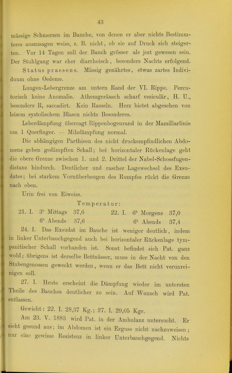 massige Scliinerzeu im Bauche, von denen er aber nichts Bestimm- teres auszusagen weiss, z. B. nicht, ob sie auf Druck sich steiger- ten. Vor 14 Tagen soll der Bauch grösser als jezt gewesen sein. Der Stuhlgang war eher diarrhoisch, besonders Nachts erfolgend. Status praesens. Massig genährtes, etwas zartes Indivi- duum ohne Oedeme. Lmigen-Lebergrenze am untern Rand der VI. Rippe. Percu- torisch keine Anomalie. Athemgeräusch scharf vesiculär, H. U., besonders R, saccadirt. Kein Rasseln. Herz bietet abgesehen von leisem systolischem Blasen nichts Besonderes. Leberdämpfung überragt Rippenbogenrand in der Mamillarlinie um 1 Querfinger. Milzdämpfung normal. Die abhängigeu Parthieen des nicht druckempfindlichen Abdo- mens geben gedämpften Schall; bei horizontaler Rückenlage geht die obere Grenze zwischen 1. und 2. Drittel der Nabel-Schossfugen- distanz hindurch. Deutlicher und rascher Lagewechsel des Exsu- dates; bei starkem Vornüberbeugen des Rumpfes rückt die Grrenze nach oben. Urin frei von Eiweiss. Temperatur: 21. I. 3 Mittags 37,6 22. 1. 6^ Morgens 37,0 6 Abends 37,6 6^ Abends 37,4 24. I. Das Exsudat im Bauche ist weniger deuthch, indem in linker Unterbauchgegend auch bei horizontaler Rückenlage tym- panitischer Schall vorhanden ist. Sonst befindet sich Pat. ganz wohl; übrigens ist derselbe Bettnässer, muss in der Nacht von den Stubengenossen geweckt werden, wenn er das Bett nicht verunrei- nigen soll. 27. I. Heute erscheint die Dämpfung wieder im untersten Theile des Bauches deutHcher zu sein. Auf Wunsch wird Pat. entlassen. Gewicht: 22. I. 28,37 Kg.; 27. I. 29,05 Kgr. Am 23. V. 1883 wird Pat. in der Ambulanz untersucht. Er sieht gesund aus; im Abdomen ist ein Erguss nicht nachzuweisen; eine gewisse Resistenz in linker Unterbauchgegend. Nichts nur