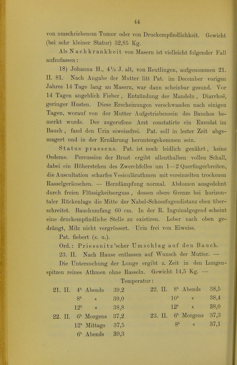 von umschriebenem Tumor oder von Druckempfindlichkeit. Gewicht (bei sehr kleiner Statur) 32,85 Kg. Als N a c h k r a n k h e i t von Masern ist vielleicht folgender Fall aufzufassen: 18) Johanna H., 4V2 J. alt, von Reutlingen, aufgenommen 21. IL 81. Nach Angabe der Mutter litt Pat. im December vorigen Jahres 14 Tage lang an Masern, war dann scheinbar gesund. Vor 14 Tagen angeblich Fieber , Entzündung der Mandeln , Diarrhoe, geringer Husten. Diese Erscheinungen verschwanden nach einigen Tagen, worauf von der Mutter Aufgetriebensein des Bauches be- merkt wurde. Der zugerufene Arzt constatirte ein Exsudat im Bauch , fand den Urin eiweissfrei. Pat. soll in lezter Zeit abge- magert und in der Ernährung heruntergekommen sein. Status praesens. Pat. ist noch leidlich genährt, keine Oedeme. Percussion der Brust ergibt allenthalben vollen Schall, dabei ein Höherstehen des Zwerchfelles um 1—2 Querfingerbreiten, die Auscultation scharfes Vesiculärathmen mit vereinzelten trockenen Rasselgeräuschen. — Herzdämpfung normal. Abdomen ausgedehnt durch freien Flüssigkeitserguss , dessen obere Grenze bei horizon- taler Rückenlage die Mitte der Nabel-Schossfugendistanz eben über- schreitet. Bauchumfang 60 cm. In der R. Inguinalgegend scheint eine druckempfindliche Stelle zu existiren. Leber nach oben ge- drängt, Milz nicht vergrössert. Urin frei von Eiweiss. Pat. fiebert (s. u.). Ord.: Priessnitz'scher Umschlag auf den Bauch. 23. II. Nach Hause entlassen auf Wunsch der Mutter. — Die Untersuchung der Lunge ergibt z. Zeit in den Lungen- spitzen reines Athmen ohne Rasseln. Gewicht 14,5 Kg. — Temperatur: 21. II. 4 Abends S « 12'' « 22. IL 6^ Morgens 39,2 39,0 38,8 37,2 37,5 39,3 22. II. 8*^ Abends 38,5 lO'^ « 38,4 12 « 38,0 12 Mittags 6 Abends 23. IL 6 Morgens 37,3 8 « 37,1