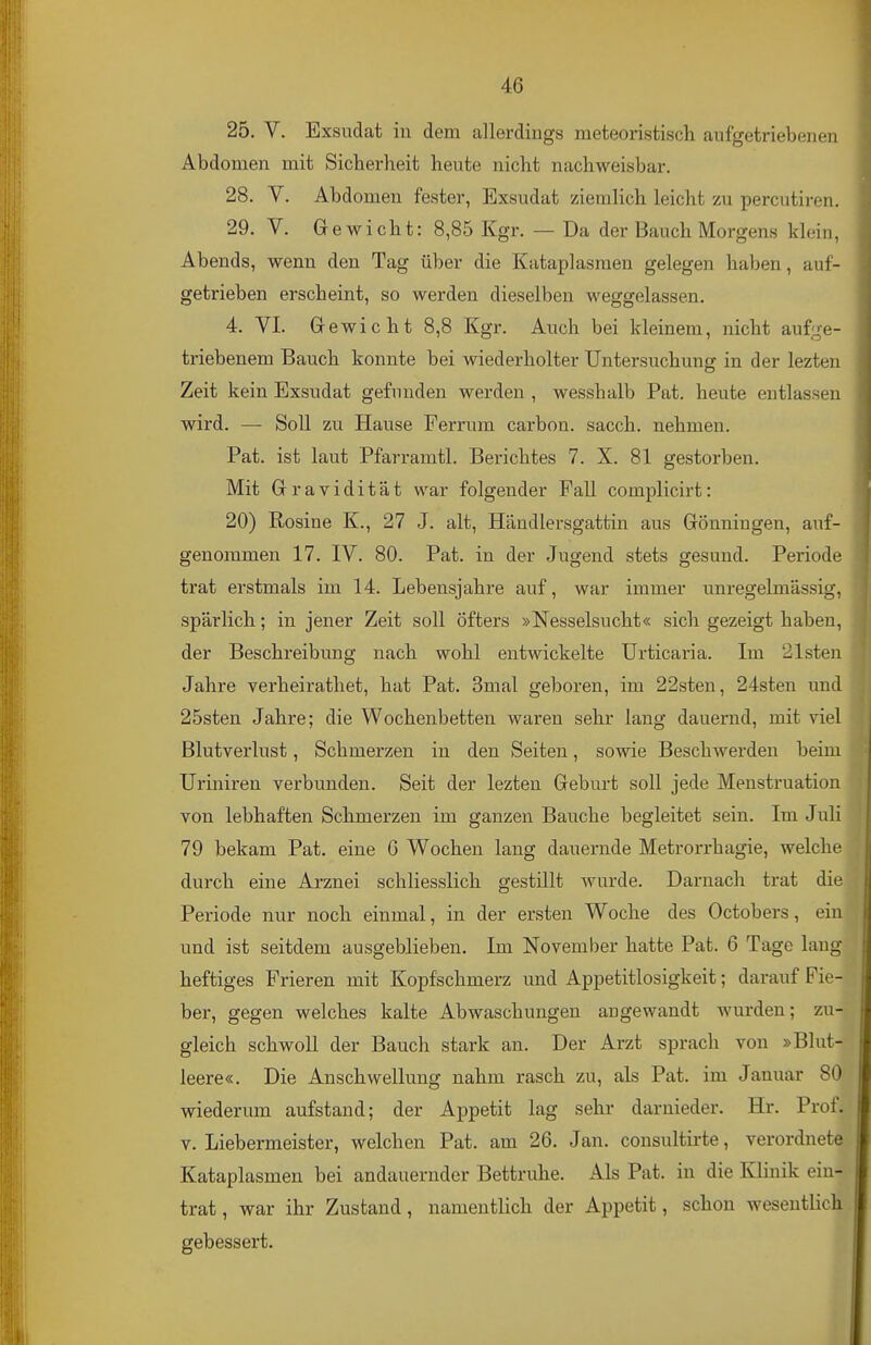 25. V. Exsudat in dem allerdings meteoristiscli aufgetriebenen Abdomen mit Sicherheit heute nicht nachweisbar. 28. V. Abdomen fester, Exsudat ziemlich leicht zu percutiren. 29. V. Gewicht: 8,85 Kgr. — Da der Bauch Morgens klein, Abends, wenn den Tag über die Kataplasraen gelegen haben, auf- getrieben erscheint, so werden dieselben weggelassen. 4. VI. Gewicht 8,8 Kgr. Auch bei kleinem, nicht aufge- triebenem Bauch konnte bei wiederholter Untersuchung in der lezten Zeit kein Exsudat gefunden werden , wesshalb Pat. heute entlassen wird. — Soll zu Hause Ferrum carbon. sacch. nehmen. Pat. ist laut Pfarramtl. Berichtes 7. X. 81 gestorben. Mit Gravidität war folgender Fall complicirt: 20) Rosine K., 27 J. alt, Händlersgattin aus Gönningen, auf- genommen 17. IV. 80. Pat. in der Jugend stets gesund. Periode trat erstmals im 14. Lebensjahre auf, war immer unregelmässig, spärlich; in jener Zeit soll öfters »Nesselsucht« sich gezeigt haben, der Beschreibung nach wohl entwickelte Urticaria. Im 21sten Jahre verheirathet, hat Pat. 3mal geboren, im 22sten, 24sten und 25sten Jahre; die Wochenbetten waren sehr lang dauernd, mit viel Blutverlust, Schmerzen in den Seiten, sowie Beschwerden beim Uriniren verbunden. Seit der lezten Geburt soll jede Menstruation von lebhaften Schmerzen im ganzen Bauche begleitet sein. Im Juli 79 bekam Pat. eine G Wochen lang dauernde Metrorrhagie, welche durch eine Arznei schliesslich gestillt wurde. Darnach trat die Periode nur noch einmal, in der ersten Woche des Octobers, ein und ist seitdem ausgeblieben. Im November hatte Pat. 6 Tage laug heftiges Frieren mit Kopfschmerz und Appetitlosigkeit; darauf Fie- ber, gegen welches kalte Abwaschungen angewandt Avurden; zu-, gleich schwoll der Bauch stark an. Der Arzt sprach von »Blut- leere«. Die Anschwellung nahm rasch zu, als Pat. im Januar 80 wiederum aufstand; der Appetit lag sehr darnieder. Hr. Prof. V. Liebermeister, welchen Pat. am 26. Jan. consultirte, verordnete Kataplasmen bei andauernder Bettruhe. Als Pat. in die Klinik ein- trat , war ihr Zustand, namentlich der Appetit, schon wesentlich gebessert.