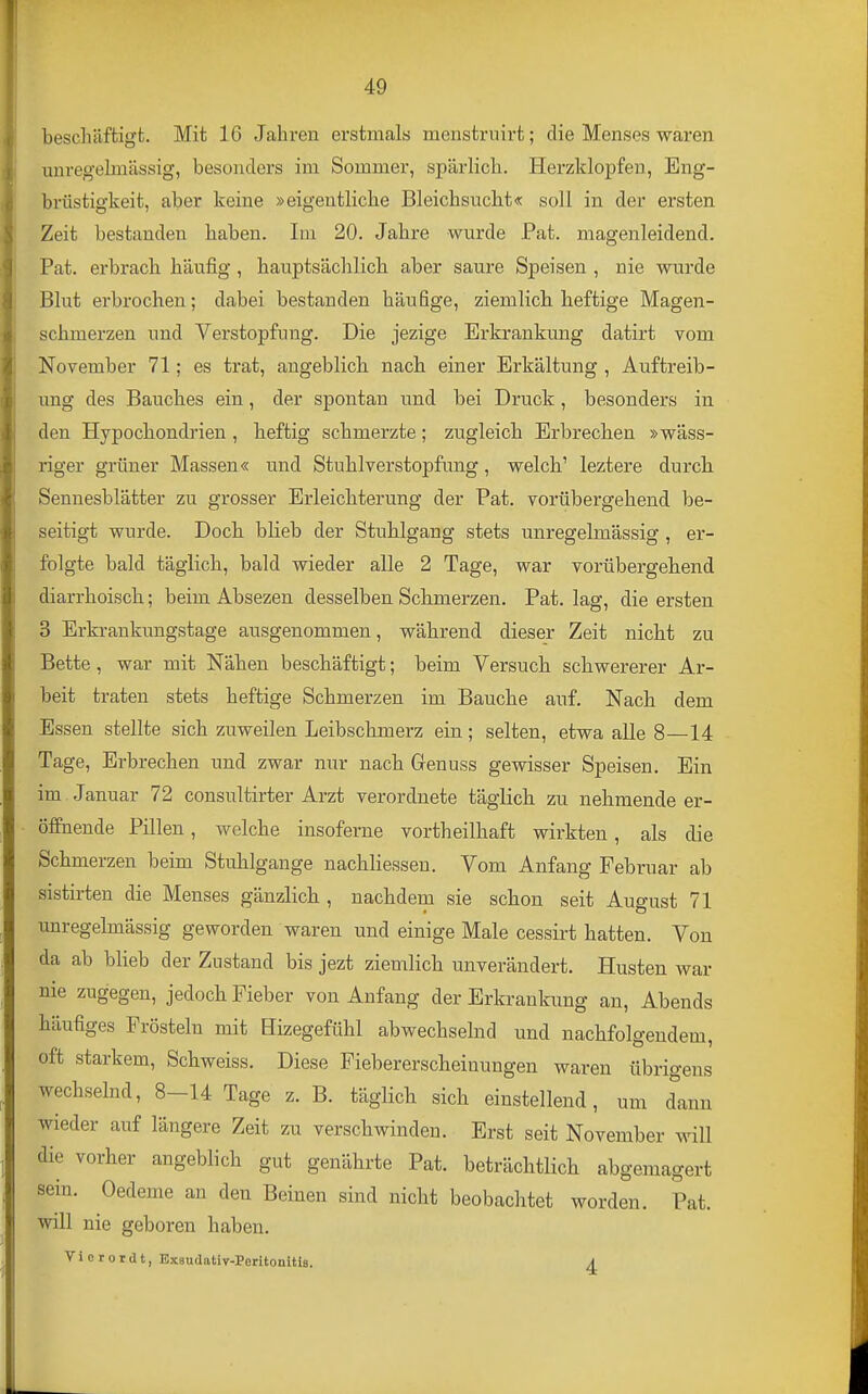 beschäftigt. Mit 16 Jahren erstmals menstruirt; die Menses waren unvegelmässig, besonders im Sommer, spärlich. Herzklopfen, Eng- brüstigkeit, aber keine »eigentliche Bleichsucht« soll in der ersten Zeit bestanden haben. Im 20. Jahre wurde Pat. magenleidend. Pat. erbrach häufig , hauptsächlich aber saure Speisen , nie wurde Blut erbrochen; dabei bestanden häufige, ziemlich heftige Magen- schmerzen und Verstopfung. Die jezige Erkrankung datirt vom November 71; es trat, angeblich nach einer Erkältung , Auftreib- ung des Bauches ein, der spontan und bei Druck, besonders in den Hypochondrien , heftig schmerzte; zugleich Erbrechen »wäss- riger grüner Massen« und Stuhlverstopfung, welch' leztere durch Sennesblätter zu grosser Erleichterung der Pat. vorübergehend be- seitigt wurde. Doch blieb der Stuhlgang stets unregelmässig , er- folgte bald täglich, bald wieder alle 2 Tage, war vorübergehend diarrhoisch; beim Absezen desselben Schmerzen. Pat. lag, die ersten 3 Erkrankungstage ausgenommen, während dieser Zeit nicht zu Bette , war mit Nähen beschäftigt; beim Versuch schwererer Ar- beit traten stets heftige Schmerzen im Bauche auf. Nach dem Essen stellte sich zuweilen Leibschmerz ein; selten, etwa alle 8—14 Tage, Erbrechen und zwar nur nach Genuss gewisser Speisen. Ein im . Januar 72 consultirter Arzt verordnete täglich zu nehmende er- öffnende Pillen, welche insoferne vortheilhaft wirkten, als die Schmerzen beim Stuhlgange nachliessen. Vom Anfang Februar ab sistirten die Menses gänzlich , nachdem sie schon seit August 71 unregelmässig geworden waren und einige Male cessirt hatten. Von da ab blieb der Zustand bis jezt ziemlich unverändert. Husten war nie zugegen, jedoch Fieber von Anfang der Erkrankung an, Abends häufiges Frösteln mit Bizegefühl abwechselnd und nachfolgendem, oft starkem, Schweiss. Diese Fiebererscheinungen waren übrigens wechselnd, 8-14 Tage z. B. täglich sich einstellend, um dann wieder auf längere Zeit zu verschwinden. Erst seit November will die vorher angeblich gut genährte Pat. beträchtlich abgemagert sein. Oedeme an den Beinen sind nicht beobachtet worden. Pat. will nie geboren haben. V i 0 r o r d t, Exsudativ-Peritonitie. ^