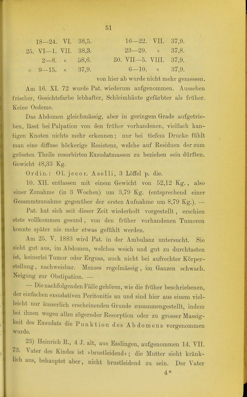 18—24. VI. 38,5. 16—22. VIL 37,9. 25. VI—1. VII. 38,3. 23—29. « 37,8. 2—8. « 38,6. 30. VII—5. VIII. 37,9. 9_15. « 37,9. 6—10. « 37,9. von hier ab wurde nicht mehr gemessen. Am 16. XI. 72 wurde Pat. wiederum aufgenommen. Aussehen frischer, Gresichtsfarbe lebhafter, Schleimhäute gefärbter als früher. Keine Oedeme. Das Abdomen gleichmässig, aber in geringem Grade aufgetrie- ben, lässt bei Palpation von den früher vorhandenen, vielfach kan- tigen Knoten nichts mehr erkennen; nur bei tiefem Drucke fühlt man eine diffuse höckerige Resistenz, welche auf Residuen der zum grössten Theile resorbirten Exsudatmassen zu beziehen sein dürften. Gewicht 48,33 Kg. Ordin.: Ol. jecor. Aselli, 3 Löffel p. die. 10. XII. entlassen mit einem Gewicht von 52,12 Kg., also einer Zunahme (in 3 Wochen) um 3,79 Kg. (entsprechend einer Gesammtzunahme gegenüber der ersten Aufnahme um 8,79 Kg.). — Pat. hat sich seit dieser Zeit wiederholt vorgestellt, erschien stets vollkommen gesund, von den früher vorhandenen Tumoren konnte später nie mehr etwas gefühlt werden. Am 25. V. 1883 wird Pat. in der Ambulanz untersucht. Sie sieht gut aus, im Abdomen, welches weich und gut zu durchtasten ist, keinerlei Tumor oder Erguss, auch nicht bei aufrechter Körper- stellung, nachweisbar. Menses regelmässig, im Ganzen schwach, Neigung zur Obstipation. — — Die nachfolgenden Fälle gehören, wie die früher beschriebenen, der emfachen exsudativen Peritonitis an und sind hier aus einem viel- leicht nur äusserHch erscheinenden Grunde zusammengestellt, indem bei ihnen wegen allzu zögernder Resorption oder zu grosser Massig- keit des Exsudats die Punktion des Abdomens vorgenommen wurde. 23) Heinrich R., 4 J. alt, aus Esslingen, aufgenommen 14. VII. 73. Vater des Kindes ist »brustleidend« ; die Mutter sieht kränk- lich aus, behauptet aber, nicht brustleidend zu sein. Der Vater 4*