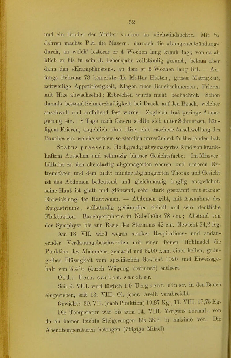 und ein Bruder der Mutter starben an »Schwindsucht«. Mit Jahren machte Fat. die Masern, darnach die »Lungenentzündung« durch, an welch' lezterer er 4 Wochen lang krank lag; von da ab blieb er bis in sein 3. Lebensjahr vollständig gesund, beka» aber dann den »Krampfhusten«, an dem er 6 Wochen lang litt. — An- fangs Februar 73 bemerkte die Mutter Husten, grosse Mattigkeit, zeitweilige Appetitlosigkeit, Klagen über Bauchsclimerzen, Frieren mit Hize abwechselnd; Erbrechen wurde nicht beobachtet. Schon damals bestand Schraerzhaftigkeit bei Druck auf den Bauch, welcher anschwoll und auffallend fest wurde. Zugleich trat geringe Abma- gerung ein. 8 Tage nach Ostern stellte sich unter Schmerzen, häu- figem Frieren, angeblich ohne Hize, eine raschere Anschwellung des Bauches ein, welche seitdem so ziemlich unverändert fortbestanden hat. Status praesens. Hochgradig abgemagertes Kind von krank- haftem Aussehen und schmuzig blasser Gesichtsfarbe. ImMissver- hältniss zu den skeletartig abgemagerten oberen und unteren Ex- tremitäten und dem nicht minder abgemagerten Thorax und Grei5icht ist das Abdomen bedeutend und gleichmässig kuglig ausgedehnt, seine Haut ist glatt und glänzend, sehr stark gespannt mit starker Entwicklung der Hautvenen. — Abdomen gibt, mit Ausnahme des Epigastriums, vollständig gedämpften Schall und sehr deutliche Fluktuation. Bauchperipherie in Nabelhöhe 78 cm.; Abstand von der Symphyse bis zur Basis des Sternums 42 cm. Gewicht 24,2 Kg. Am 18. Vn. wird wegen starker Respirations- und andau- ernder Verdauungsbeschwerden mit einer feinen Hohlnadel die Punktion des Abdomens gemacht und 5200 c.cm. einer hellen, grün- gelben Flüssigkeit vom specifischen Gewicht 1020 und Eiweissge- halt von 5,4°/o (durch Wägung bestimmt) entleert. Ord.: Ferr. carbon. sacchar. Seit 9. VHL wird täglich 1,0 U n g u e n t. einer, in den Bauch eingerieben, seit 13. VHL OL jecor. Aselli verabreicht. Gewicht: 30. VH. (nachPunktion) 19,37 Kg., 11. VHL 17,75Kg. Die Temperatur war bis zum 14. VHL Morgens normal, von da ab kamen leichte Steigerungen bis 38,3 in maximo vor. Die Abendtemperaturen betrugen (7tägige Mittel)