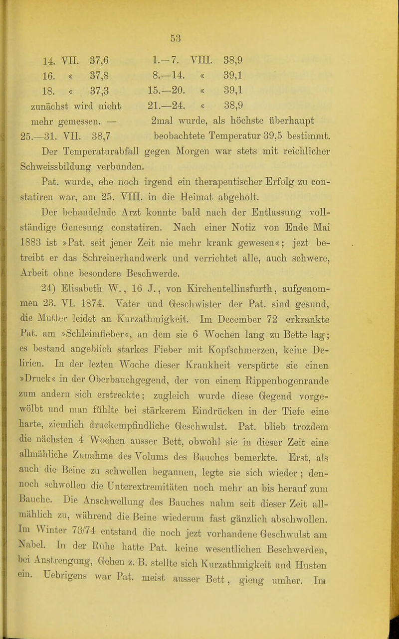 14. VII. 37,6 1.-7. VIII. 38,9 16. « 37,8 8.—14. « 39,1 18. « 37,3 15.—20. « 39,1 zunächst wird nicht 21.—24. « 88,9 mehr gemessen. — 2mal wurde, als höchste überhaupt 25—31. VII. 38,7 beobachtete Temperatur 39,5 bestimmt. Der Temperaturabfall gegen Morgen war stets mit reichlicher Schweissbildimg verbunden. Pat. wurde, ehe noch irgend ein therapeutischer Erfolg zu con- statiren war, am 25. VIII. in die Heimat abgeholt. Der behandelnde Arzt konnte bald nach der Entlassung voll- ständige Genesung Consta tiren. Nach einer Notiz von Ende Mai 1883 ist »Pat. seit jener Zeit nie mehr krank gewesen«; jezt be- treibt er das Schreinerhandwerk und verrichtet alle, auch schwere, Arbeit ohne besondere Beschwerde. 24) Elisabeth W., 16 J., von Kirchentellinsfurth, aufgenom- men 23. VI. 1874. Vater und Geschwister der Pat. sind gesund, die Mutter leidet an Kurzathmigkeit. Im December 72 erkrankte Pat. am »Schleimfieber«, an dem sie 6 Wochen lang zu Bette lag; es bestand angeblich starkes Fieber mit Kopfschmerzen, keine De- lirien. In der lezten Woche dieser Krankheit verspürte sie einen »Druck« in der Oberbauchgegend, der von einem Rippenbogenrande zum andern sich erstreckte; zugleich wurde diese Gegend vorge- wölbt und man fühlte bei stärkerem Eindrücken in der Tiefe eine harte, ziemlich druckempfindliche Geschwulst. Pat. blieb trozdem die nächsten 4 Wochen ausser Bett, obwohl sie in dieser Zeit eine alhnähliche Zunahme des Volums des Bauches bemerkte. Erst, als auch die Beine zu schwellen begannen, legte sie sich wieder ; den- noch schwollen die Unterextremitäten noch mehr an bis herauf zum Bauche. Die Anschwellung des Bauches nahm seit dieser Zeit all- mählich zu, während die Beine wiederum fast gänzlich abschwoUen. Im Winter 73/74 entstand die noch jezt vorhandene Geschwulst am Nabel. lu der Ruhe hatte Pat. keine wesentlichen Beschwerden, bei Anstrengung, Gehen z. B. stellte sich Kurzathmigkeit und Husten em. üebrigens war Pat. meist ausser Bett, gieng umher. Im