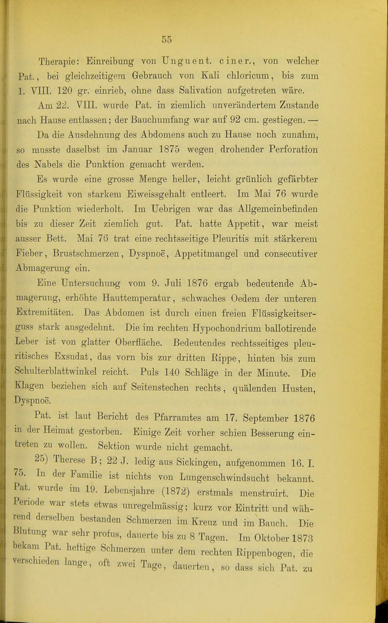 Therapie: Einreibung von Unguent. einer., von welcher Pat., bei gleichzeitigem Gebrauch von Kali chloricum, bis zum 1, VIII. 120 gr. einrieb, ohne dass Salivation aufgetreten wäre. Am 22. VIII. wurde Pat. in ziemlich unverändertem Zustande nach Hause entlassen; der Bauchumfang war auf 92 cm. gestiegen. — Da die Ausdehnung des Abdomens auch zu Hause noch zunahm, so musste daselbst im Januar 1875 wegen drohender Perforation des Nabels die Punktion gemacht werden. Es wurde eine grosse Menge heller, leicht grünlich gefärbter Flüssigkeit von starkem Eiweissgehalt entleert. Im Mai 76 wurde die Punktion wiederholt. Im üebrigen war das Allgemeinbefinden bis zu dieser Zeit ziemlich gut. Pat. hatte Appetit, war meist ausser Bett. Mai 76 trat eine rechtsseitige Pleuritis mit stärkerem Fieber, Brustschmerzen, Dyspnoe, Appetitmangel und consecutiver Abmagerung ein. Eine Untersuchung vom 9. Juli 1876 ergab bedeutende Ab- magerung, erhöhte Hauttemperatur, schwaches Oedem der unteren Extremitäten. Das Abdomen ist durch einen freien Flüssigkeitser- guss stark ausgedehnt. Die im rechten Hypochondrium ballotirende Leber ist von glatter Oberfläche. Bedeutendes rechtsseitiges pleu- ritisches Exsudat, das vorn bis zur dritten Rippe, hinten bis zum Schulterblattwinkel reicht. Puls 140 Schläge in der Minute. Die Klagen beziehen sich auf Seitenstechen rechts, quälenden Husten, Dyspnoe. Pat. ist laut Bericht des Pfarramtes am 17. September 1876 m der Heimat gestorben. Einige Zeit vorher schien Besserung ein- treten zu wollen. Sektion wurde nicht gemacht. 25) Therese B; 22 J. ledig aus Sickingen, aufgenommen 16. I. 75. In der Familie ist nichts von Lungenschwindsucht bekannt. Pat. wurde im 19. Lebensjahre (1872) erstmals menstruirt. Die Periode war stets etwas unregelmässig; kurz vor Eintritt und wäh- rend derselben bestanden Schmerzen im Kreuz und im Bauch. Die Blutung war sehr profus, dauerte bis zu 8 Tagen. Im Oktober 1873 bekam Pat. heftige Schmerzen unter dem rechten Rippenbogen, die verschieden lange, oft zwei Tage, dauerten, so dass sich Pat. zu