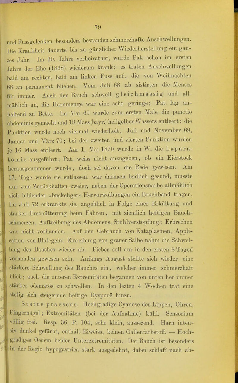 --■ «^»^ 79 und Fussgelenken besonders bestanden schmerzhafte Anschwellungen. Die Krankheit dauerte bis zu gänzlicher Wiederherstellung ein gan- zes Jahr. Im 30. Jahre verheirathet, wurde Pat. schon im ersten Jahre der Ehe (1868) wiederum krank; es traten A-Uschwellungen bald am rechten, bald am linken Fuss auf, die von Weihnachten 68 an permanent blieben. Vom JuH 68 ab sistirten die Menses für immer. Auch der Bauch schwoll gleichmässig und all- mählich an, die Harnmenge war eine sehr geringe; Pat. lag an- haltend zu Bette. Im Mai 69 wurde zum ersten Male die punctio abdominis gemacht und 18 Mass(bayr.) hellgelben Wassers entleert; die Punktion wurde noch viermal wiederholt, Juli und November 69, Januar und März 70; bei der zweiten und vierten Punktion wurden je 16 Mass entleert. Am 1. Mai 1870 wurde in W. die Lapara- tomie ausgeführt; Pat. weiss nicht anzugeben, ob ein Eierstock herausgenommen wurde, doch sei davon die Eede gewesen. Am 17. Tage wurde sie entlassen, war darnach leidlich gesund, niusste nur zum Zurückhalten zweier, neben der Operationsnarbe allmählich sich bildender »buckeliger« Hervorwölbungen ein Bruchband tragen. Im Juli 72 erkrankte sie, angeblich in Folge einer Erkältung und starker Erschütterung beim Fahren , mit ziemlich heftigen Bauch- schmerzen, Auftreibung des Abdomens, Stuhlverstopfung; Erbrechen war nicht vorhanden. Auf den Grebrauch von Kataplasmen, Appli- cation von Blutegeln, Einreibung von grauer Salbe nahm die Schwel- lung des Bauches wieder ab. Fieber soll nur in den ersten 8 Tagen vorhanden gewesen sein. Anfangs August stellte sich wieder eine stärkere Schwellung des Bauches ein , welcher immer schmerzhaft blieb ; auch die unteren Extremitäten begannen von unten her immer stärker ödematös zu schwellen. In den lezten 4 Wochen trat eine stetig sich steigernde heftige Dyspnoe hinzu. Status praesens. Hochgi'adige Cyanose der Lippen, Ohren, Fingernägel; Extremitäten (bei der Aufnahme) kühl. Sensorium völlig frei. Resp. 36, P. 104, sehr klein, aussezend. Harn inten- siv dunkel gefärbt, enthält Eiweiss, keinen Gallenfarbstoff. — Hoch- gradiges Oedem beider Unterextremitäten. Der Bauch ast besonders in der Regio hypogastrica stark ausgedehnt, dabei schlaff nach ab-