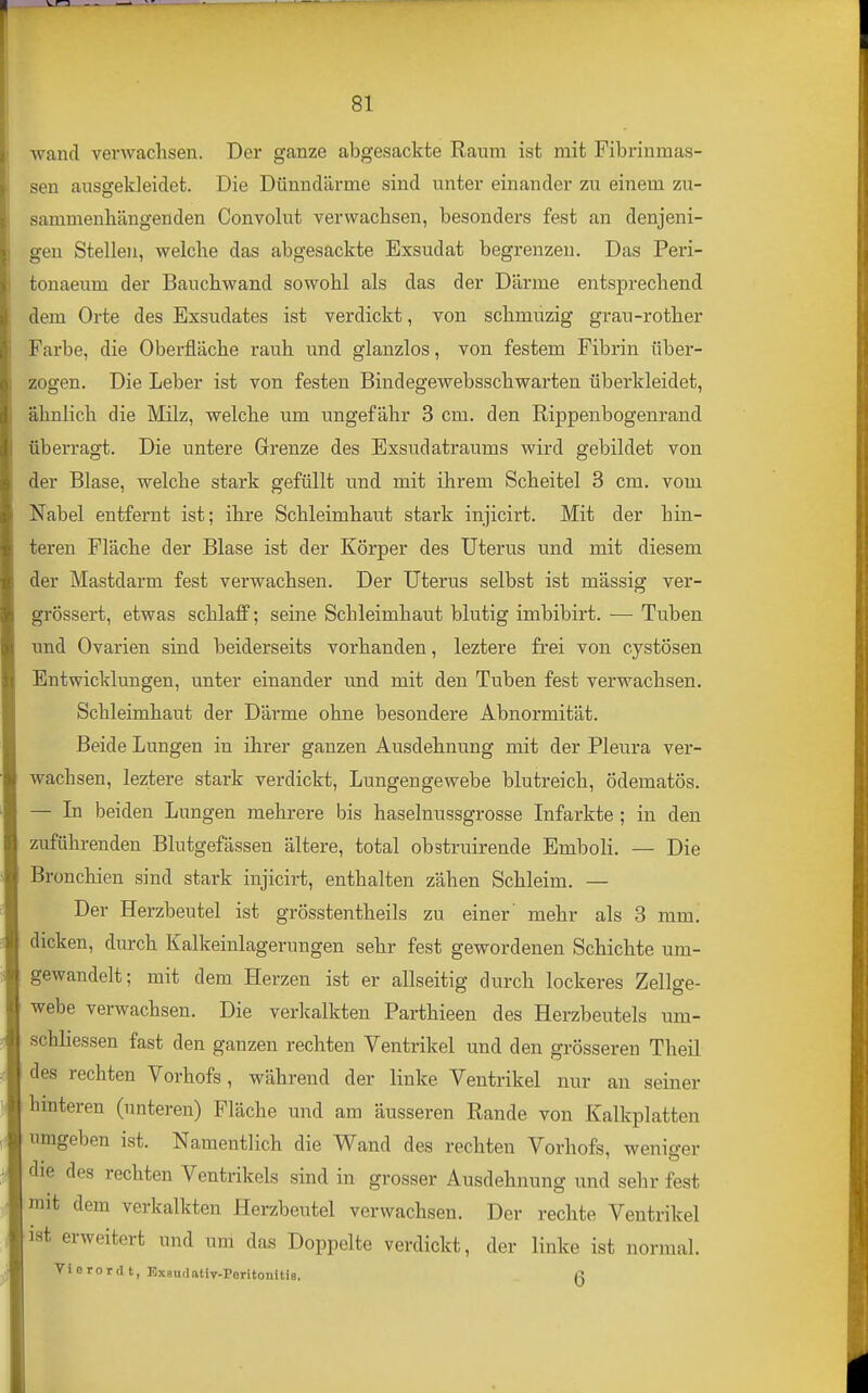 wand verwachsen. Der ganze abgesackte Raum ist mit Fibrinmas- sen ausgekleidet. Die Dünndärme sind unter einander zu einem zu- sammenhängenden Convolut verwachsen, besonders fest an denjeni- gen Stellen, welche das abgesackte Exsudat begrenzen. Das Peri- tonaeum der Bauchwand sowohl als das der Därme entsprechend dem Orte des Exsudates ist verdickt, von schmuzig grau-rother Farbe, die Oberfläche rauh und glanzlos, von festem Fibrin über- zogen. Die Leber ist von festen Bindegewebsschwarten überkleidet, ähnlich die Milz, welche um ungefähr 3 cm. den Rippenbogenrand überragt. Die untere Grenze des Exsudatraums wird gebildet von der Blase, welche stark gefüllt und mit ihrem Scheitel 3 cm. vom Nabel entfernt ist; ihre Schleimhaut stark injicirt. Mit der hin- teren Fläche der Blase ist der Körper des Uterus und mit diesem der Mastdarm fest verwachsen. Der Uterus selbst ist mässig ver- grössert, etwas schlaff; seine Schleimhaut blutig imbibirt. — Tuben tind Ovarien sind beiderseits vorhanden, leztere frei von cystösen Entwicklungen, unter einander und mit den Tuben fest verwachsen. Schleimhaut der Därme ohne besondere Abnormität. Beide Lungen in ihrer ganzen Ausdehnung mit der Pleura ver- wachsen, leztere stark verdickt, Lungengewebe blutreich, ödematös. - In beiden Lungen mehrere bis haselnussgrosse Infarkte ; in den zuführenden Blutgefässen ältere, total obstruirende Emboli. — Die Bronchien sind stark injicirt, enthalten zähen Schleim. — Der Herzbeutel ist grösstentheils zu einer' mehr als 3 mm. dicken, durch Kalkeinlagerungen sehr fest gewordenen Schichte um- gewandelt; mit dem Herzen ist er allseitig durch lockeres Zellge- webe verwachsen. Die verkalkten Parthieen des Herzbeutels um- schliessen fast den ganzen rechten Ventrikel und den grösseren Theil des rechten Vorhofs, während der linke Ventrikel nur an seiner hmteren (unteren) Fläche und am äusseren Rande von Kalkplatten umgeben ist. Namentlich die Wand des rechten Vorhofs, weniger die des rechten Ventrikels sind in grosser Ausdehnung und sehr fest mit dem verkalkten Herzbeutel verwachsen. Der rechte Ventrikel ist erweitert und um das Doppelte verdickt, der linke ist normal. Viorordt, ExBudativ-PeritoiiitiB. Q