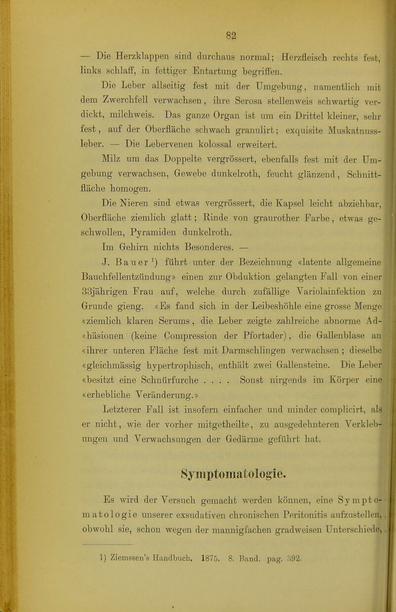 — Die Herzklappen sind durchaus normal; Herzfleisch rechts fest, links schlaff, in fettiger Entartung begriffen. Die Leber allseitig fest mit der Umgebung, namentlich mit dem Zwerchfell verwachsen, ihre Serosa stellenweis schwartig ver- dickt, milchweis. Das ganze Organ ist um ein Drittel kleiner, sehr fest, auf der Oberfläche schwach granulirt; exquisite Muskatnuss- leber. — Die Lebervenen kolossal erweitert. Milz um das Doppelte vergrössert, ebenfalls fest mit der Um- gebung verwachsen, Gewebe dunkelroth, feucht glänzend, Schnitt- fläche homogen. Die Nieren sind etwas vergrössert, die Kapsel leicht abziehbar, Oberfläche ziemlich glatt; Rinde von graurother Farbe, etwas ge- schwollen, Pyramiden dunkelroth. Im Gehirn nichts Besonderes. — J. Bauer-') führt unter der Bezeichnung «latente allgemeine Bauchfellentzündung» einen zur Obduktion gelangten Fall von einerj 33jährigen Frau auf, welche durch zufällige Variolainfektion zi Grunde gieng. «Es fand sich in der Leibeshöhle eine grosse Menge! «ziemlich klaren Serums, die Leber zeigte zahlreiche abnorme Ad' «häsionen (keine Compression der Pfortader), die Gallenblase ai «ihrer unteren Fläche fest mit Darmschlingen verwachsen ; dieselbi «gleichmässig hypertrophisch, enthält zwei Gallensteine. Die Lebe: «besitzt eine Schuürfurche .... Sonst nirgends im Körper eim «erhebliche Veränderung.» Letzterer Fall ist insofern einfacher und minder complicirt, aL er nicht, wie der vorher mitgetheilte, zu ausgedehnteren Verkleb- ungen und Verwachsungen der Gedärme geführt hat. i i * Symptomatologie. | Es wird der Versuch gemacht werden können, eine Sympto- matologie unserer exsudativen chronischen Peritonitis aufzustellen, .1 obwohl sie, schon wegen der mannigfachen gradweisen Unterschiede, .1 1) Ziemssen's Handbuch. 1875. 8. Band. pag. :192.