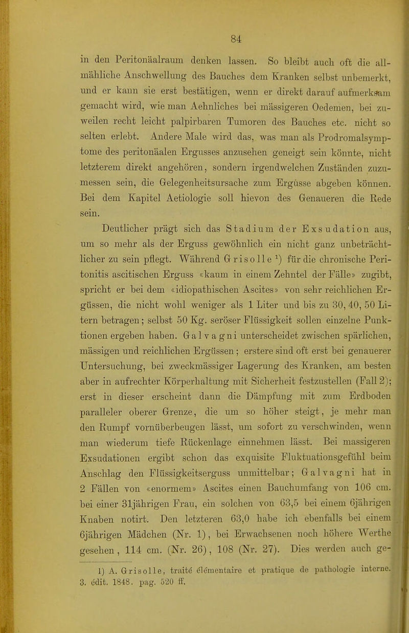 in den Peritonäalraum denken lassen. So bleibt auch oft die all- mälilicbe Anschwellung des Bauches dem Kranken selbst unbemerkt, und er kann sie erst bestätigen, wenn er direkt darauf aufmerksam gemacht wird, wie man Aehnliches bei massigeren Oedemen, bei zu- weilen recht leicht palpirbaren Tumoren des Bauches etc. nicht so selten erlebt. Andere Male wird das, was man als Prodromalsymp- tome des peritonäalen Ergusses anzusehen geneigt sein könnte, nicht letzterem direkt angehören, sondern irgendwelchen Zuständen zuzu- messen sein, die Gelegenheitsursache zum Ergüsse abgeben können. Bei dem Kapitel Aetiologie soll hievon des Genaueren die Rede sein. Deutlicher prägt sich das Stadium der Exsudation aus, um so mehr als der Erguss gewöhnlich ein nicht ganz unbeträcht- licher zu sein pflegt. Während Grisolle ^) für die chronische Peri- tonitis ascitischen Erguss «kaum in einem Zehntel der Fälle» zugibt, spricht er bei dem «idiopathischen Ascites» von sehr reichlichen Er- güssen, die nicht wohl weniger als 1 Liter und bis zu 30, 40, 50 Li- tern betragen; selbst 50 Kg. seröser Flüssigkeit sollen einzelne Punk- tionen ergeben haben. Galvagni unterscheidet zwischen spärlichen, mässigen und reichlichen Ergüssen; erstere sind oft erst bei genauerer Untersuchung, bei zweckmässiger Lagerung des Kranken, am besten aber in aufrechter Körperhaltung mit Sicherheit festzustellen (Fall 2); erst in dieser erscheint dann die Dämpfung mit zum Erdboden paralleler oberer Grenze, die um so höher steigt, je mehr man den Rumpf vornüberbeugen lässt, um sofort zu verschwinden, wenn man wiederum tiefe Rückenlage einnehmen lässt. Bei massigeren Exsudationen ergibt schon das exquisite Fluktuationsgefühl beim Anschlag den Flüssigkeitserguss unmittelbar; Galvagni hat in 2 Fällen von «enormem» Ascites einen Bauchumfang von 106 cm. bei einer 31jährigen Frau, ein solchen von 63,5 bei einem 6jährigen Knaben notirt. Den letzteren 63,0 habe ich ebenfalls bei einem 6jährigen Mädchen (Nr. 1), bei Erwachsenen noch höhere Werthe gesehen, 114 cm. (Nr. 26), 108 (Nr. 27). Dies werden auch ge-'- 1) A. Grisolle, traitö öl(Jmentaire et pratique de pathologie interne.J 3. edit. 1848. pag. 5'2Ü ff.