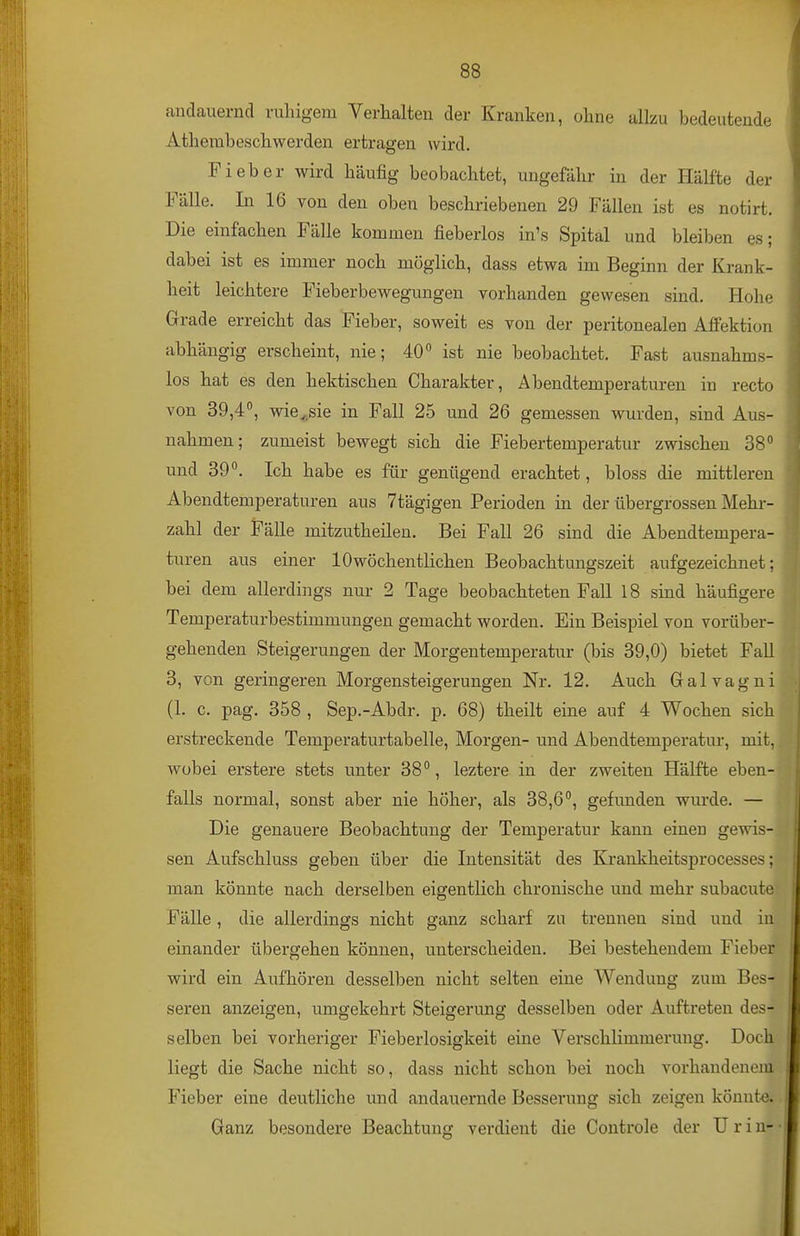 andauernd ruhigem Verhalten der Kranken, ohne allzu bedeutende Athembeschwerden ertragen wird. Fieber wird häufig beobachtet, ungefähr in der Hälfte der Fälle. In 16 von den oben beschriebenen 29 Fällen ist es notirt. Die einfachen Fälle kommen fieberlos in's Spital und bleiben es; dabei ist es immer noch möglich, dass etwa im Beginn der Krank- heit leichtere Fieberbewegungen vorhanden gewesen sind. Hohe Grade erreicht das Fieber, soweit es von der peritonealen Aflfektion abhängig erscheint, nie; 40° ist nie beobachtet. Fast ausnahms- los hat es den hektischen Charakter, Abendtemperaturen in recto von 39,4°, wie^.sie in Fall 25 und 26 gemessen wurden, sind Aus- nahmen; zumeist bewegt sich die Fiebertemperatur zwischen 38° und 39°. Ich habe es für genügend erachtet, bloss die mittleren Abendtemperaturen aus Ttägigen Perioden in der übergrossen Mehi-- zahl der Fälle mitzutheilen. Bei Fall 26 sind die Abendtempera- turen aus einer 10wöchentlichen Beobachtungszeit aufgezeichnet; bei dem allerdings nur 2 Tage beobachteten Fall 18 sind häufigere Temperaturbestimmungen gemacht worden. Ein Beispiel von vorüber- gehenden Steigerungen der Morgentemperatur (bis 39,0) bietet Fall 3, von geringeren Morgensteigerungen Nr. 12. Auch Galvagni (1. c. pag. 358 , Sep.-Abdr, p. 68) theilt eine auf 4 Wochen sich erstreckende Temperaturtabelle, Morgen- und Abendtemperatur, mit, wobei erstere stets unter 38°, leztere in der zweiten Hälfte eben- falls normal, sonst aber nie höher, als 38,6°, gefunden wurde. — Die genauere Beobachtung der Temperatur kann einen gewis- sen Aufschluss geben über die Intensität des Krankheitsprocesses; man könnte nach derselben eigentlich chronische und mehr subacute Fälle, die allerdings nicht ganz scharf zu trennen sind und in einander übergehen können, unterscheiden. Bei bestehendem Fieber wird ein Aufhören desselben nicht selten eine Wendung zum Bes- seren anzeigen, umgekehrt Steigerung desselben oder Auftreten des- selben bei vorheriger Fieberlosigkeit eine Verschlimmerung. Doch liegt die Sache nicht so, dass nicht schon bei noch vorhandenem Fieber eine deutliche und andauernde Besserung sich zeigen könnte. Ganz besondere Beachtung verdient die Controle der Urin--