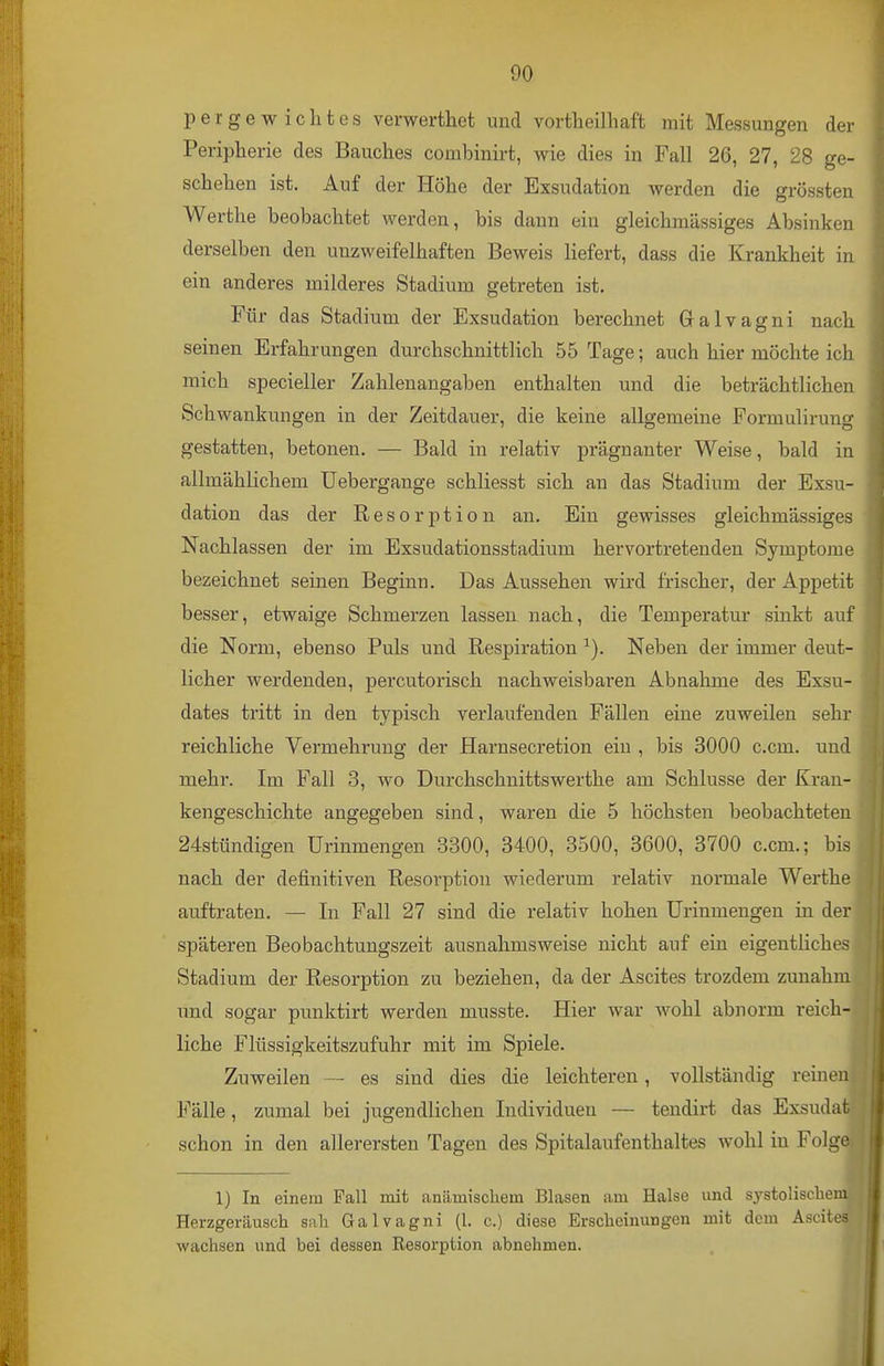 pergewiclites verwerthet und vortheilhaft mit Messungen der Peripherie des Bauches combinirt, wie dies in Fall 26, 27, 28 ge- schehen ist. Auf der Höhe der Exsudation werden die grössten Werthe beobachtet werden, bis dann ein gleichmässiges Absinken derselben den unzweifelhaften Beweis liefert, dass die Krankheit in ein anderes milderes Stadium getreten ist. Für das Stadium der Exsudation berechnet Galvagni nach seinen Erfahrungen durchschnittlich 55 Tage; auch hier möchte ich mich specieller Zahlenangaben enthalten und die beträchtlichen Schwankungen in der Zeitdauer, die keine allgemeine Formulirung gestatten, betonen. — Bald in relativ prägnanter Weise, bald in allmählichem üebergange schliesst sich an das Stadium der Exsu- dation das der Resorption an. Ein gewisses gleichmässiges Nachlassen der im Exsudationsstadium hervortretenden Symptome bezeichnet seinen Beginn. Das Aussehen wird frischer, der Appetit besser, etwaige Schmerzen lassen nach, die Temperatur sinkt auf die Norm, ebenso Puls und Respiration ^). Neben der immer deut- licher werdenden, percutorisch nachweisbaren Abnahme des Exsu- dates tritt in den typisch verlaufenden Fällen eine zuweilen sehr reichliche Vermehrung der Harnsecretion ein , bis 3000 c.cm. und mehr. Im Fall 3, wo Durchschnittswerthe am Schlüsse der Kran- kengeschichte angegeben sind, waren die 5 höchsten beobachteten 24stündigen ürinmengen 3300, 3400, 3500, 3600, 3700 c.cm.; bis nach der definitiven Resorption wiederum relativ normale Werthe auftraten. — In Fall 27 sind die relativ hohen ürinmengen in der späteren Beobachtungszeit ausnahmsweise nicht auf ein eigentliches Stadium der Resorption zu beziehen, da der Ascites trozdem zunahm \md sogar punktirt werden musste. Hier war wohl abnorm reich- liche Flüssigkeitszufuhr mit im Spiele. Zuweilen — es sind dies die leichteren, vollständig reinen Fälle, zumal bei jugendlichen Individuen — tendirt das Exsuda schon in den allerersten Tagen des Spitalaufenthaltes wohl in Folg 1) In einem Fall mit anämischem Blasen am Halse und systoHscliem Herzgeräusch sah Galvagni (1. c.) diese Erscheinungen mit dem Ascites wachsen und bei dessen Resorption abnehmen.