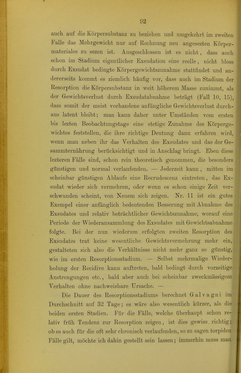 auch auf die Körpersubstanz zu beziehen und umgekehrt im zweiten Falle das Mehrgewicht nur auf Rechnung neu angesezten Körper- materiales zu sezen ist. Ausgeschlossen ist es nicht, dass aucli schon im Stadium eigentlicher Exsudation eine reelle, nicht bloss durch Exsudat bedingte Körpergewichtszunahme stattfindet und an- dererseits kommt es ziemlich häufig vor, dass auch im Stadium der Resorption die Körpersubstanz in weit höherem Masse zunimmt, als der Grewichtsverlust durch Exsudatabnahme beträgt (Fall 10, 15), dass somit der meist vorhandene anfängliche Gewichtsverlust durch- aus latent bleibt; man kann daher unter Umständen vom ersten bis lezten Beobachtungstage eine stetige Zunahme des Körperge- wichtes feststellen, die ihre richtige Deutung dann erfahren wird, wenn man neben ihr das Verhalten des Exsudates und das der Ge- sammternährung berücksichtigt und in Anschlag bringt. Eben diese lezteren Fälle sind, schon rein theoretisch genommen, die besonders günstigen und normal verlaufenden. — Jederzeit kann , mitten im scheinbar günstigen Ablaufe eine Recrudescenz eintreten, das Ex- sudat wieder sich vermehren, oder wenn es schon einige Zeit ver- schwunden scheint, von Neuem sich zeigen. Nr. 11 ist ein gutes Exempel einer anfänglich bedeutenden Besserung mit Abnahme des Exsudates und relativ beträchtlicher Gewichtszunahme, worauf eine Periode der Wiederansammlung des Exsudates mit Gewichtsabnahme folgte. Bei der nun wiederum erfolgten zweiten Resorption des Exsudates trat keine wesentliche Gewichtsvermehrung mehr ein, gestalteten sich also die Verhältnisse nicht mehr ganz so günstig, wie im ersten Resorptionsstadium. — Selbst mehrmalige Wieder- holung der Recidive kann auftreten, bald bedingt durch vorzeitige Anstrengungen etc., bald aber auch bei scheinbar zweckmässigem Verhalten ohne nachweisbare Ursache. — Die Dauer des Resorptionsstadiums berechnet Galvagni im Durchschnitt auf 32 Tage; es wäre also wesentlich küi-zer, als die beiden ersten Stadien. Für die Fälle, welche überhaupt schon re- lativ früh Tendenz zur Resorption zeigen, ist dies gewiss richtig; ob es auch für die oft sehr chronisch verlaufenden, so zu sagen torpiden Fälle gilt, möchte ich dahin gestellt sein lassen; immerhin muss man