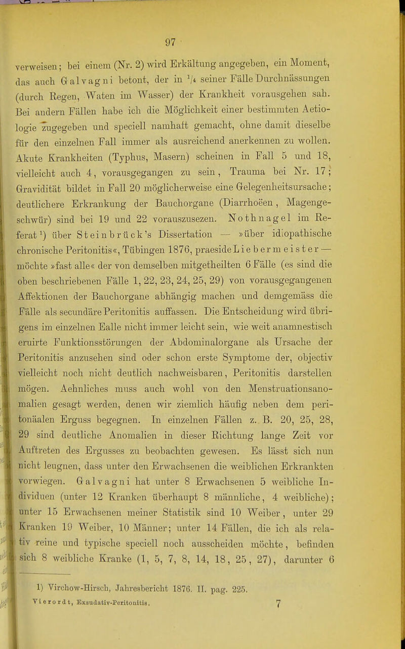 \^ 1 ' ■»■ — 97 verweisen; bei einem (Nr. 2) wird Erkältung angegeben, ein Moment, das auch Galvagni betont, der in V* seiner Fälle Durclinässungen (durch Regen, Waten im Wasser) der Krankheit vorausgehen sah. Bei andern Fällen habe ich die Möglichkeit einer bestimmten Aetio- logie zugegeben und speciell namhaft gemacht, ohne damit dieselbe für den einzelnen Fall immer als ausreichend anerkennen zu wollen. Akute Krankheiten (Typhus, Masern) scheinen in Fall 5 und 18, vielleicht auch 4, vorausgegangen zu sein, Trauma bei Nr. 17 ; Gravidität bildet in Fall 20 möglicherweise eine Gelegenheitsursache; deutlichere Erkrankung der Bauchorgane (Diarrhoeen, Magenge- schwür) sind bei 19 und 22 vorauszusezen. Nothnagel im Re- ferat^) über Steinbrück's Dissertation — »über idiopathische chronische Peritonitis«, Tübingen 1876, praeside Liebermeister — möchte »fast alle« der von demselben mitgetheilten 6 Fälle (es sind die oben beschriebenen Fälle 1, 22, 23, 24, 25, 29) von vorausgegangenen AfFektionen der Bauchorgane abhängig machen und demgemäss die Fälle als secundäre Peritonitis auffassen. Die Entscheidung wird übri- gens im einzelnen Ealle nicht immer leicht sein, wie weit anamnestisch eruirte Funktionsstörungen der Abdominalorgane als Ursache der Peritonitis anzusehen sind oder schon erste Symptome der, objectiv vielleicht noch nicht deutlich nachweisbaren, Peritonitis darstellen mögen. Aehnliches muss auch wohl von den Menstruationsano- malien gesagt werden, denen wir ziemlich häufig neben dem peri- touäalen Erguss begegnen. In einzelnen Fällen z. B. 20, 25, 28, 29 sind deutliche Anomalien in dieser Richtung lange Zeit vor Auftreten des Ergusses zu beobachten gewesen. Es lässt sich nun nicht leugnen, dass unter den Erwachsenen die weiblichen Erkrankten vorwiegen. Galvagni hat unter 8 Erwachsenen 5 weibliche In- dividuen (unter 12 Kranken überhaupt 8 männliche, 4 weibliche); unter 15 Erwachsenen meiner Statistik sind 10 Weiber, unter 29 Kranken 19 Weiber, 10 Männer; unter 14 Fällen, die ich als rela- tiv reine und typische speciell noch ausscheiden möchte, befinden sich 8 weibliche Kranke (1, 5, 7, 8, 14, 18, 25, 27), darunter 6 1) Virchow-Hirsch, Jahresbericht 1876. II. pag. 225.