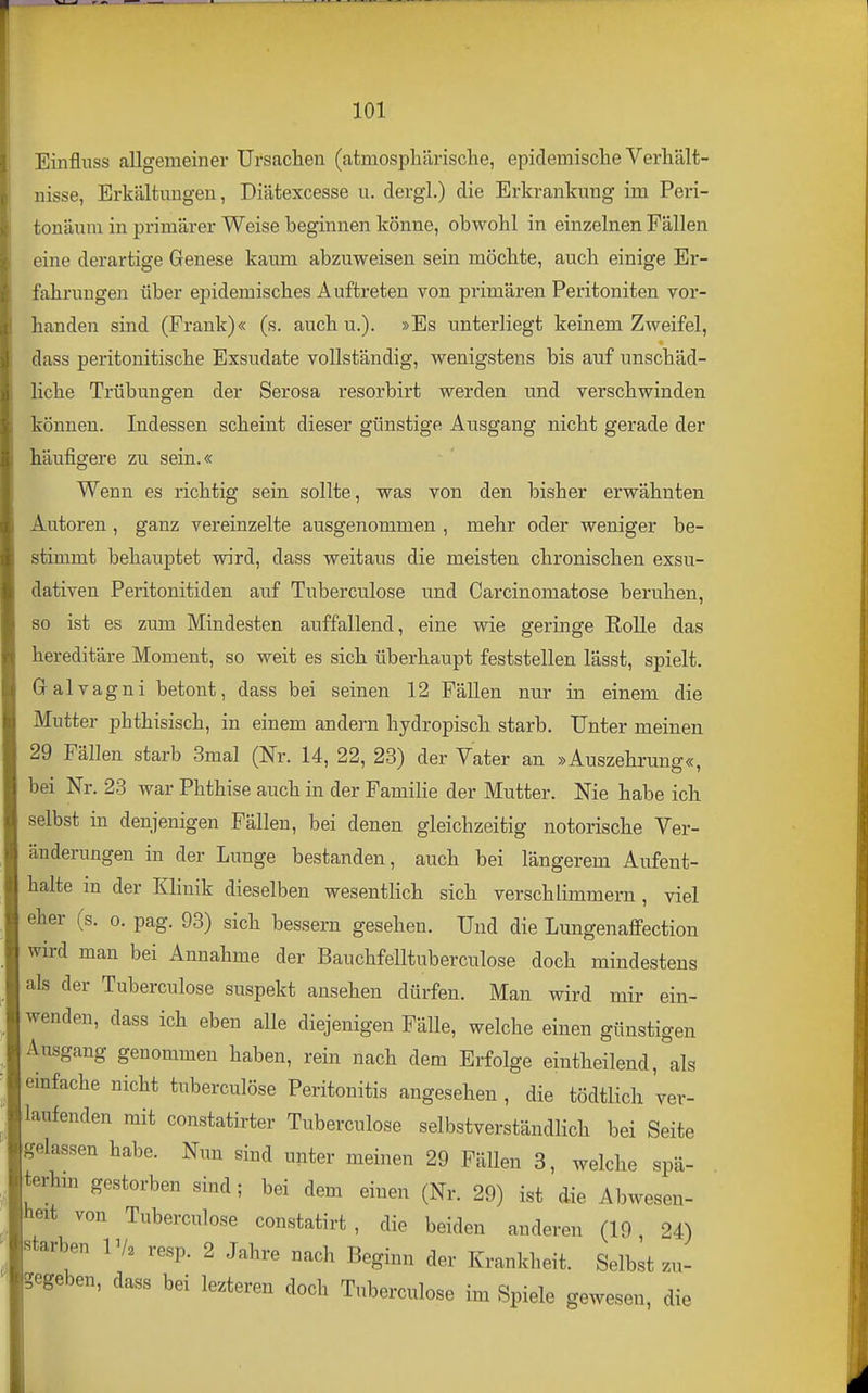 Einfluss allgemeiner Ursaclien (atmosphärische, epidemische Verhält- nisse, Erkältungen, Diätexcesse u. dergl.) die Erkrankung im Peri- tonäum in primärer Weise beginnen könne, obwohl in einzelnen Fällen eine derartige Genese kaum abzuweisen sein möchte, auch einige Er- fahrungen über epidemisches Auftreten von primären Peritoniten vor- handen sind (Frank)« (s. auch u.). »Es unterliegt keinem Zweifel, dass peritonitische Exsudate vollständig, wenigstens bis auf unschäd- liche Trübungen der Serosa resorbirt werden imd verschwinden können. Indessen scheint dieser günstige Ausgang nicht gerade der häufigere zu sein.« Wenn es richtig sein sollte, was von den bisher erwähnten Autoren , ganz vereinzelte ausgenommen , mehr oder weniger be- stimmt behauptet wird, dass weitaus die meisten chronischen exsu- dativen Peritonitiden auf Tuberculose und Carcinomatose beruhen, so ist es zum Mindesten auffallend, eine wie geringe Rolle das hereditäre Moment, so weit es sich überhaupt feststellen lässt, spielt. Gralvagni betont, dass bei seinen 12 Fällen nur in einem die Mutter phthisisch, in einem andern hjdropisch starb. Unter meinen 29 Fällen starb 3mal (Nr. 14, 22, 23) der Vater an »Auszehrung«, bei Nr. 23 war Phthise auch in der Familie der Mutter. Nie habe ich selbst in denjenigen Fällen, bei denen gleichzeitig notorische Ver- änderungen in der Lunge bestanden, auch bei längerem Aufent- halte m der Klinik dieselben wesentlich sich verschlimmern , viel eher (s. o. pag. 93) sich bessern gesehen. Und die Lungenaffection wird man bei Annahme der Bauchfelltuberculose doch mindestens als der Tuberculose suspekt ansehen dürfen. Man wird mir ein- wenden, dass ich eben alle diejenigen Fälle, welche einen günstigen Ausgang genommen haben, rein nach dem Erfolge eintheilend, als einfache nicht tuberculöse Peritonitis angesehen , die tödtlich ver- laufenden mit constatirter Tuberculose selbstverständlich bei Seite gelassen habe. Nun sind unter meinen 29 Fällen 3, welche spä- teren gestorben sind; bei dem einen (Nr. 29) ist die Abwesen- heit von Tuberculose constatirt , die beiden anderen (19 24) starben Vk resp. 2 Jahre nach Beginn der Krankheit. Selbst zu- begeben, dass bei lezteren doch Tuberculose im Spiele gewesen, die