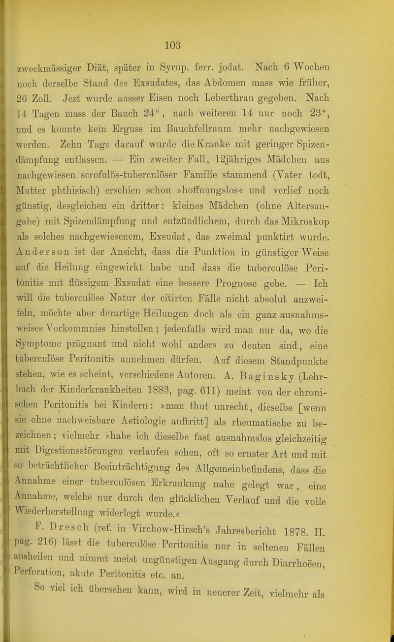 zweckmässiger Diät, später in Syrup. ferr. joclat. Nacli 6 Wochen noch derselbe Stand des Exsudates, das Abdomen mass wie früher, 26 Zoll. Jezt wurde ausser Eisen noch Leberthrau gegeben. Nach 14 Tagen mass der Bauch 24, nach weiteren 14 nur noch 23, und es konnte kein Erguss im Bauchfellraum mehr nachgewiesen werden. Zehn Tage darauf wurde die Kranke mit geringer Spizen- dämpfung entlassen. — Ein zweiter Fall, 12jähriges Mädchen aus nachgewiesen scrofulös-tuberculöser Familie stammend (Vater todt, Mutter phthisisch) erschien schon »hoffnungslos« und verlief noch günstig, desgleichen ein dritter: kleines Mädchen (ohne Altersan- gabe) mit Spizendämpfung und entzündlichem, durch das Mikroskop als solches nachgewiesenem, Exsudat, das zweimal punktirt wurde. Anderson ist der Ansicht, dass die Punktion in günstiger Weise auf die Heilung eingewirkt habe und dass die tuberculöse Peri- tonitis mit flüssigem Exsudat eine bessere Prognose gebe. — Ich will die tuberculöse Natur der citirten Fälle nicht absolut anzwei- feln, möchte aber derartige Heilungen doch als ein ganz ausnahms- weises Vorkommniss hinstellen; jedenfalls wird man nur da, wo die Symptome prägnant und nicht wohl anders zu deuten sind, eine tuberculöse Peritonitis annehmen dürfen. Auf diesem Standpunkte stehen, wie es scheint, verschiedene Autoren. A. Baginsky (Lehr- buch der Kinderkrankheiten 1888, pag. 611) meint von der chroni- schen Peritonitis bei Kindern: »man thut unrecht, dieselbe [wenn sie ohne nachweisbare Aetiologie auftritt] als rheumatische zu be- zeichnen ; vielmehr »habe ich dieselbe fast ausnahmslos gleichzeitig mit Digestionsstörungen verlaufen sehen, oft so ernster Art und mit • so beträchthcher Beeinträchtigung des Allgemeinbefindens, dass die Annahme einer tuberculösen Erkrankung nahe gelegt war, eine Annahme, welche nur durch den glücklichen Verlauf und die volle Wiederherstellung widerlegt wurde.« F. Dresch (ref. in Virchow-Hirsch's Jahresbericht 1878. II. pag. 216) lässt die tuberculöse Peritonitis nur in seltenen Fällen ausheilen und nimmt meist ungünstigen Ausgang durch Diarrhoeen, Perforation, akute Peritonitis etc. an. So viel ich übersehen kann, wird in neuerer Zeit, vielmehr als