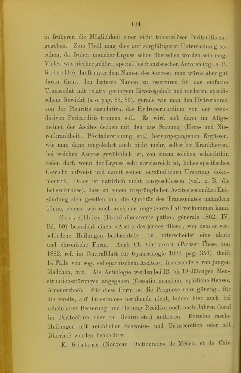 in früherer, die Möglichkeit einer nicht tuberculösen Peritonitis zu- gegeben. Zum Theil mag dies auf sorgfältigerer Untersuchung be- ruhen, da früher mancher Erguss schon übersehen worden sein mag. Vieles, was hierher gehört, speciell bei französischen Autoren (vgl. z. B. G r i s 011 e), läuft unter dem Namen des Ascites; man würde aber gut daran thun, den lezteren Namen zu reserviren für das einfache Transsudat mit relativ geringem Eiweissgehalt und niederem specifi- schem Gewicht (s. o. pag. 85, 86), gerade wie man den Hydrothorax von der Pleuritis exsudativa, das Hydropericardium von der exsu- dativen Pericarditis trennen soll. Es wird sich dann im Allge- meinen der Ascites decken mit den aus Stauung (Herz- und Nie- renkrankheit , Pfortaderstauung etc.) hervorgegangenen Ergüssen, wie man dann umgekehrt auch nicht mehr, selbst bei Krankheiten, bei welchen Ascites gewöhnlich ist, von einem solchen schlechthin reden darf, wenn der Erguss sehr eiweissreich ist, hohes specifisches Gewicht aufweist und damit seinen entzündlichen Ursprung doku- mentirt. Dabei ist natürlich nicht ausgeschlossen (vgl. z. B. die Lebercirrhose), dass zu einem ursprünglichen Ascites secundäre Ent- zündung sich gesellen und die Qualität des Transsudates umändern könne, ebenso wie auch auch der umgekehrte Fall vorkommen kann. Criiveilhier (Traite d'anatomie pathol. generale 1862. IV. Bd. 60) bespricht einen »Ascite des jeunes filles« , von dem er ver- schiedene Heilungen beobachtete. Er unterscheidet eine akute und chronische Form. Auch Ch. Griveau (Pariser T^hese von 1882, ref. im Centraiblatt für Gynaecologie 1883 pag. 356) theilt 14 Fälle von sog. »idiopathischem Ascites«, insbesondere von jungen Mädchen, mit. Als Aetiologie werden bei 12-bis 18-Jährigen Men- struationsstörungen angegeben (Cessatio mensium, spärliche Menses, Amenorrhoe). Für diese Form ist die Prognose sehr günstig , für die zweite, auf Tuberculose beruhende nicht, indem hier auch bei scheinbarer Besserung und Heilung Recidive noch nach Jahren (local im Peritonäum oder im Gehirn etc.) auftreten. Einzelne rasche Heilungen mit reichlicher Schweiss- und Urinsecretion oder mit Diarrhoe wurden beobachtet. E. Gintrac (Nouveau Dictioimaire de Medec. et de Chir.
