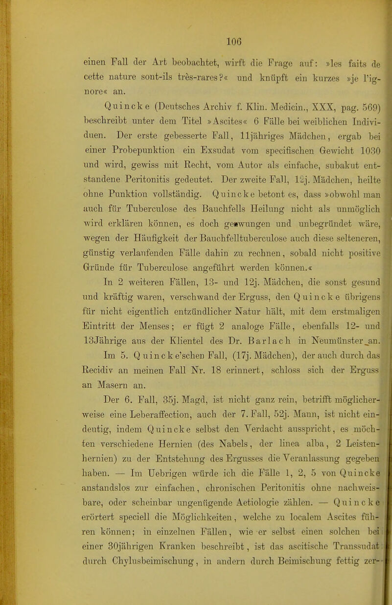 lOG einen Fall der Art beobaclitet, wirft die Frage auf: »les faits do cette nature sout-ils tres-rares?« und knüpft ein kurzes »je l'ig- nore« an. Quincke (Deutsclies Archiv f. Klin. Medicin., XXX, pag. 569) beschreibt unter dem Titel »Ascites« 6 Fälle bei weiblichen Indivi- duen. Der erste gebesserte Fall, 11 jähriges Mädchen, ergab bei einer Probepunktion ein Exsudat vom specifischen Gewicht 1030 und wird, gewiss mit Recht, vom Autor als einfache, subakut ent- standene Peritonitis gedeutet. Der zweite Fall, 12j. Mädchen, heilte ohne Punktion vollständig. Quincke betont es, dass »obwohl man auch für Tuberculose des Bauchfells Heilung nicht als unmöglich wird erklären können, es doch geswungen und unbegründet wäre, wegen der Häufigkeit der Bauchfelltuberculose auch diese selteneren, günstig verlaufenden Fälle dahin zu rechnen, sobald nicht positive Gründe für Tuberculose angeführt werden können.« In 2 weiteren Fällen, 13- und 12j. Mädchen, die sonst gesund und kräftig waren, verschwand der Erguss, den Quincke übrigens für nicht eigentlich entzündlicher Natur hält, mit dem erstmaligen Eintritt der Menses; er fügt 2 analoge Fälle, ebenfalls 12- und 13jährige aus der Klientel des Dr. Barlach in Neumünsterjm. Im 5. Q uincke'schen Fall, (17j. Mädchen), der axtch durch das Recidiv an meinen Fall Nr. 18 erinnert, schloss sich der Erguss an Masern an. Der 6. Fall, 35j. Magd, ist nicht ganz rein, betrifft möglicher- weise eine Leberaffection, auch der 7. Fall, 52j. Mann, ist nicht ein- deutig, indem Quincke selbst den Verdacht ausspricht, es möch- ten verschiedene Hernien (des Nabels, der linea alba, 2 Leisten- hernien) zu der Entstehung des Ergusses die Veranlassung gegeben haben. — Im Uebrigen würde ich die Fälle 1, 2, 5 von Quincke anstandslos zur einfachen, chronischen Peritonitis ohne nachweis- bare, oder scheinbar ungenügende Aetiologie zählen. — Quincke erörtert speciell die Möglichkeiten, welche zu localem Ascites füh- ren können; in einzelnen Fällen, wie er selbst einen solchen beii einer 30jährigen Kranken beschreibt, ist das ascitische Transsudat: durch Chylusbeimischung, in andern durch Beimischung fettig zer-