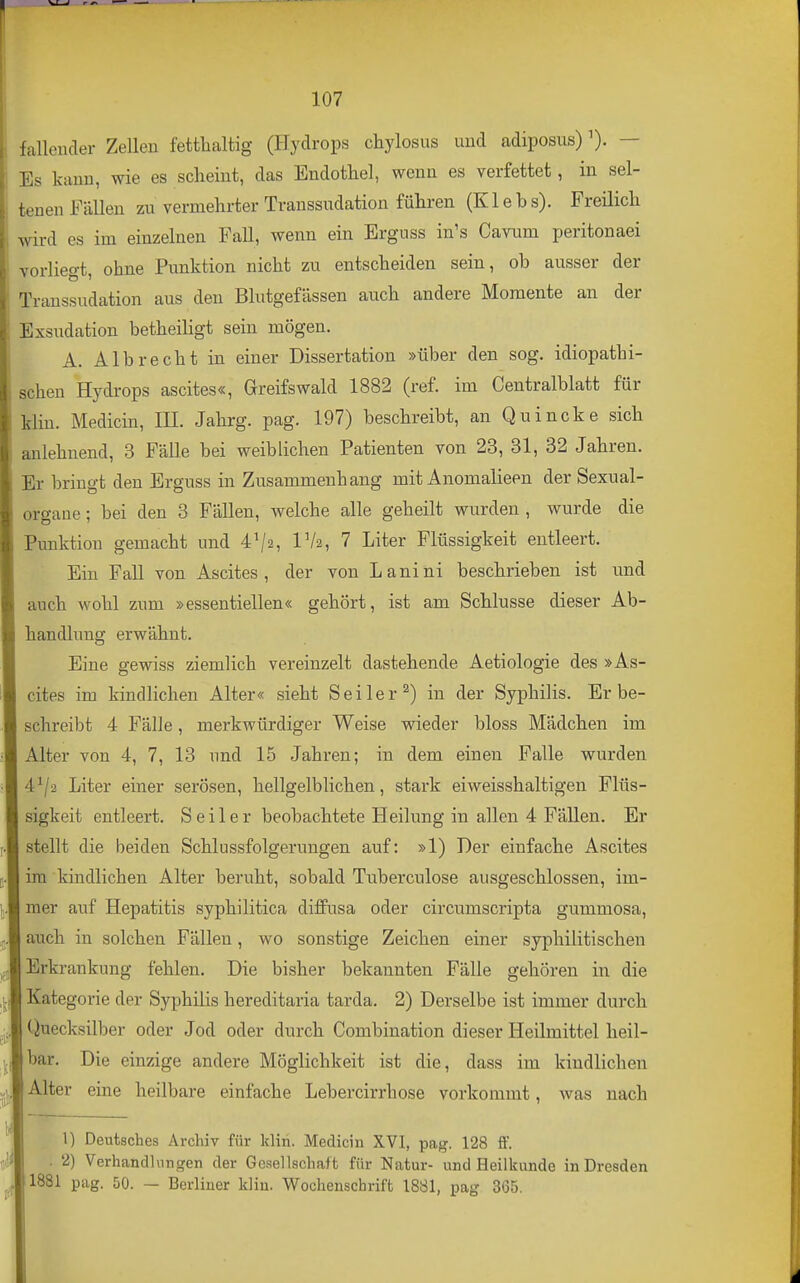 fallender Zellen fettlialtig (Hydrops chylosus und adiposus)— Es kann, wie es scheint, das Endothel, wenn es verfettet, in sel- tenen Fällen zu vermehrter Transsudation führen (K1 e b s). Freilich wird es im einzelnen Fall, wenn ein Erguss in's Cavum peritonaei vorliegt, ohne Punktion nicht zu entscheiden sein, ob ausser der Transsudation aus den Blutgefässen auch andere Momente an der Exsudation betheiligt sein mögen. A. Alb recht in einer Dissertation »über den sog. idiopathi- schen Hydrops ascites«, Greifswald 1882 (ref. im Centralblatt für kliu. Medicin, III. Jahrg. pag. 197) beschreibt, an Quincke sich anlehnend, 3 Fälle bei weiblichen Patienten von 23, 31, 32 Jahren. Er bringt den Erguss in Zusammenhang mit Anomalieen der Sexual- organe ; bei den 3 Fällen, welche alle geheilt wurden , wurde die Punktion gemacht und 4^2, IV2, 7 Liter Flüssigkeit entleert. Ein Fall von Ascites, der von Lanini beschrieben ist und auch wohl zum »essentiellen« gehört, ist am Schlüsse dieser Ab- handlung erwähnt. Eine gewiss ziemlich vereinzelt dastehende Aetiologie des »As- cites im kindlichen Alter« sieht Seiler^) in der Syphilis. Er be- schreibt 4 Fälle, merkwürdiger Weise wieder bloss Mädchen im Alter von 4, 7, 13 und 15 Jahren; in dem einen Falle wurden 4^/2 Liter einer serösen, hellgelblichen, stark eiweisshaltigen Flüs- sigkeit entleert. Seiler beobachtete Heilung in allen 4 Fällen. Er stellt die beiden Schlussfolgerungen auf: »1) Der einfache Ascites im kindlichen Alter beruht, sobald Tuberculose ausgeschlossen, im- mer auf Hepatitis syphilitica diffusa oder circumscripta gummosa, auch in solchen Fällen, wo sonstige Zeichen einer syphilitischen Erkrankung fehlen. Die bisher bekannten Fälle gehören in die Kategorie der Syphilis hereditaria tarda. 2) Derselbe ist immer durch Quecksilber oder Jod oder durch Combination dieser Heilmittel heil- bar. Die einzige andere Möglichkeit ist die, dass im kindlichen Alter eine heilbare einfache Lebercirrhose vorkommt, was nach 1) Deutsches Archiv für kliri. Medicin XVI, pag. 128 fF. . 2) Verhandlungen der Gesellschaft für Natur- und Heilkunde in Dresden 1881 pag. 50. — Berliner klin. Wochenschrift 18S1, pag 365.