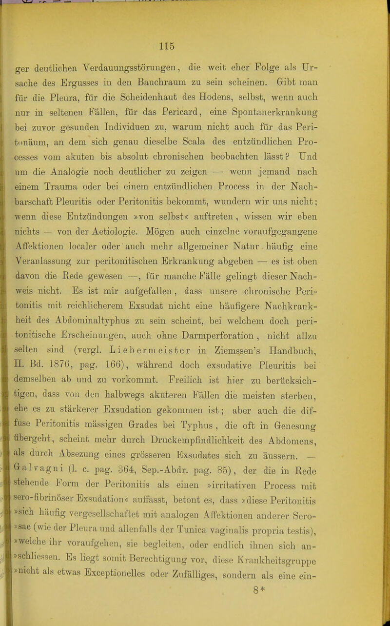 ger deutlichen Verdauungsstörungen, die weit eher Folge als Ur- sache des Ergusses in den Bauchraum zu sein scheinen. Gibt man für die Pleura, für die Scheidenhaut des Hodens, selbst, wenn auch nur in seltenen Fällen, für das Pericard, eine Spontanerkrankung bei zuvor gesunden Individuen zu, warum nicht auch für das Peri- fa mäum, an dem sich genau dieselbe Scala des entzündlichen Pro- cesses vom akuten bis absolut chronischen beobachten lässt ? Und um die Analogie noch deutlicher zu zeigen — wenn jemand nach einem Trauma oder bei einem entzündlichen Process in der Nach- barschaft Pleuritis oder Peritonitis bekommt, wundern wir uns nicht; wenn diese Entzündungen »von selbst« auftreten , wissen wir eben nichts — von der Aetiologie. Mögen auch einzelne voraufgegangene AflPektionen localer oder auch mehr allgemeiner Natur häufig eine Veranlassung zur peritonitischen Erkrankung abgeben — es ist oben davon die Rede gewesen —, für manche Fälle gelingt dieser Nach- weis nicht. Es ist mir aufgefallen, dass unsere chronische Peri- tonitis mit reichlicherem Exsudat nicht eine häufigere Nachkrank- heit des Abdominaltyphus zu sein scheint, bei welchem doch peri- tonitische Erscheinungen, auch ohne Darmperforation , nicht allzu selten sind (vergl. Lieber m eiste r in Ziemssen's Handbuch, n. Bd. 187lj, pag. 166), während doch exsudative Pleuritis bei demselben ab und zu vorkommt. PreiHch ist hier zu berücksich- tigen, dass von den halbwegs akuteren Fällen die meisten sterben, ehe es zu stärkerer Exsudation gekommen ist; aber auch die dif- fuse Peritonitis mässigen Grades bei Typhus , die oft in Genesung übergeht, scheint mehr durch Druckempfindlichkeit des Abdomens, als durch Absezung eines grösseren Exsudates sich zu äussern. — Galvagni (1. c. pag. 364, Sep.-Abdr. pag. 85), der die in Rede stehende Form der Peritonitis als einen »irritativen Process mit sero-fibrinöser Exsudation« autfasst, betontes, dass »diese Peritonitis »sich häufig vergesellschaftet mit analogen Alfektionen anderer Sero- »sae (wie der Pleura und allenfalls der Tunica vaginalis propria testis), »welche ihr voraufgehen, sie begleiten, oder endlich ihnen sich an- »schliessen. Es liegt somit Berechtigung vor, diese Krankheitsgruppe »nicht als etwas Exceptionelles oder Zufälliges, sondern als eine ein- 8*