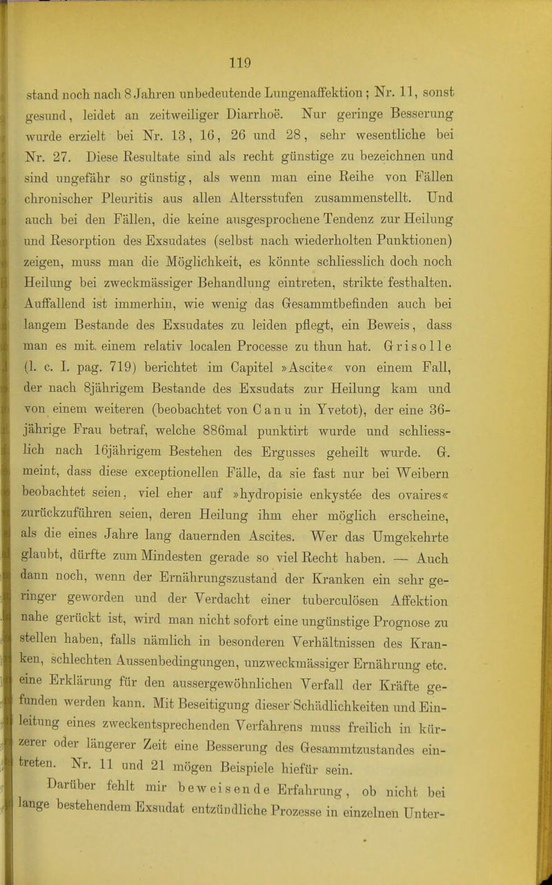 stand noch nacli 8 Jahren nnbedeutende Lungenaffektion; Nr. 11, sonst gesund, leidet an zeitweiliger Diarrhoe. Nur geringe Besserung wurde erzielt bei Nr. 13, 16, 26 und 28, sehr wesentliche bei Nr. 27. Diese Resultate sind als recht günstige zu bezeichnen und sind ungefähr so günstig, als wenn man eine Reihe von Fällen chronischer Pleuritis aus allen Altersstufen zusammenstellt. Und auch bei den Fällen, die keine ausgesprochene Tendenz zur Heilung und Resorption des Exsudates (selbst nach wiederholten Punktionen) zeigen, muss man die Möghchkeit, es könnte schliesslich doch noch Heihmg bei zweckmässiger Behandlung eintreten, strikte festhalten. Auffallend ist immerhin, wie wenig das Gesammtbefinden auch bei langem Bestände des Exsudates zu leiden pflegt, ein Beweis, dass man es mit. einem relativ localen Processe zu thun hat. Gr r i s o 11 e (1. c. I. pag. 719) berichtet im Capitel »Ascite« von einem Fall, der nach Sjährigem Bestände des Exsudats zur Heilung kam und von einem weiteren (beobachtet von Canu in Yvetot), der eine 36- jährige Frau betraf, welche 886mal punktirt wurde und schliess- lich nach 16jährigem Bestehen des Ergusses geheilt wurde. G. meint, dass diese exceptionellen Fälle, da sie fast nur bei Weibern beobachtet seien, viel eher auf »hydropisie enkystee des ovaires« zunickzuführen seien, deren Heilung ihm eher möglich erscheine, als die eines Jahre lang dauernden Ascites. Wer das Umgekehrte glaubt, dürfte zum Mindesten gerade so viel Recht haben. — Auch dann noch, wenn der Ernährungszustand der Kranken ein sehr ge- ringer geworden und der Verdacht einer tuberculösen Affektion nahe gerückt ist, wird man nicht sofort eine ungünstige Prognose zu stellen haben, falls nämlich in besonderen Verhältnissen des Kran- ken, schlechten Aussenbedingungen, unzweckmässiger Ernährung etc. eine Erklärung für den aussergewöhnlichen Verfall der Kräfte ge- funden werden kann. Mit Beseitigung dieser'Schädlichkeiten und Ein- leitung eines zweckentsprechenden Verfahrens muss freilich in kür- zerer oder längerer Zeit eine Besserung des Gesammtzustandes ein- treten. Nr. 11 und 21 mögen Beispiele hiefür sein. Darüber fehlt mir beweisende Erfahrung, ob nicht bei lange bestehendem Exsudat entzündliche Prozesse in einzelnen Unter-