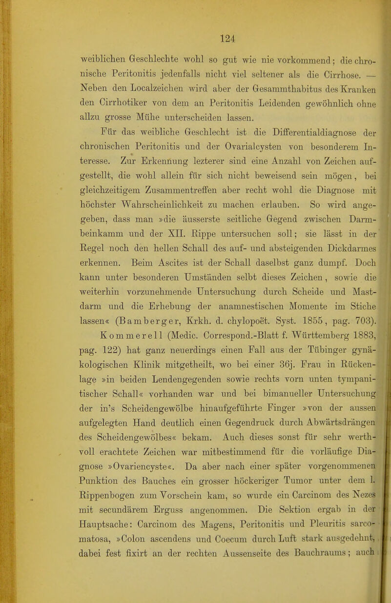 weibliclien Geschlechte wohl so gut wie nie vorkommend; die chro- nische Peritonitis jedenfalls nicht viel seltener als die Cirrhose. — Neben den Localzeichen wird aber der Gesammthabitus des Kranken den Cirrhotiker von dem an Peritonitis Leidenden gewöhnlich ohne allzu grosse Mühe unterscheiden lassen. Für das weibliche Greschlecht ist die Differentialdiagnose der chronischen Peritonitis und der Ovarialcysten von besonderem In- teresse. Zur Erkennung lezterer sind eine Anzahl von Zeichen auf- gestellt, die wohl allein für sich nicht beweisend sein mögen, bei gleichzeitigem Zusammentreffen aber recht wohl die Diagnose mit höchster Wahrscheinlichkeit zu machen erlauben. So wird ange- geben, dass man »die äusserste seitliche Gegend zwischen Darm- beinkamm und der XII. flippe untersuchen soll; sie lässt in der Regel noch den hellen Schall des auf- und absteigenden Dickdarmes erkennen. Beim Ascites ist der Schall daselbst ganz dumpf. Doch kann unter besonderen Umstanden selbt dieses Zeichen, soAvie die weiterhin vorzunehmende Untersuchung durch Scheide und Mast- darm und die Erhebung der anamnestischen Momente im Stiche lassen« (Bamberger, Krkh. d. chylopoet. Syst. 1855, pag. 703). Kommerell (Medic. Correspond.-Blatt f. Württemberg 1883, pag. 122) hat ganz neuerdings einen Fall aus der Tübinger gynä- kologischen Klinik mitgetheilt, wo bei einer 36j. Frau in Rücken- lage »in beiden Lendengegenden sowie rechts vorn unten tympani- tischer Schall« vorhanden war und bei bimanueller Untersuchung der in's Scheidengewölbe hinaufgeführte Finger »von der aussen aufgelegten Hand deutlich einen Gegendruck durch Abwärtsdrängen des Scheidengewölbes« bekam. Auch dieses sonst für sehr werth- voll erachtete Zeichen war mitbestimmend für die vorläufige Dia- gnose »Ovariencyste«. Da aber nach einer später vorgenommenen Punktion des Bauches ein grosser höckeriger Tumor unter dem 1. Rippenbogen zum Vorschein kam, so wurde ein Carcinom des Nezes mit secundärem Erguss angenommen. Die Sektion ergab in der Hauptsache: Carcinom des Magens, Peritonitis und Pleuritis sarco- matosa, »Colon ascendens und Coecum durch Luft stark ausgedehnt, dabei fest fixirt an der rechten A ussenseite des Bauchraums; auch