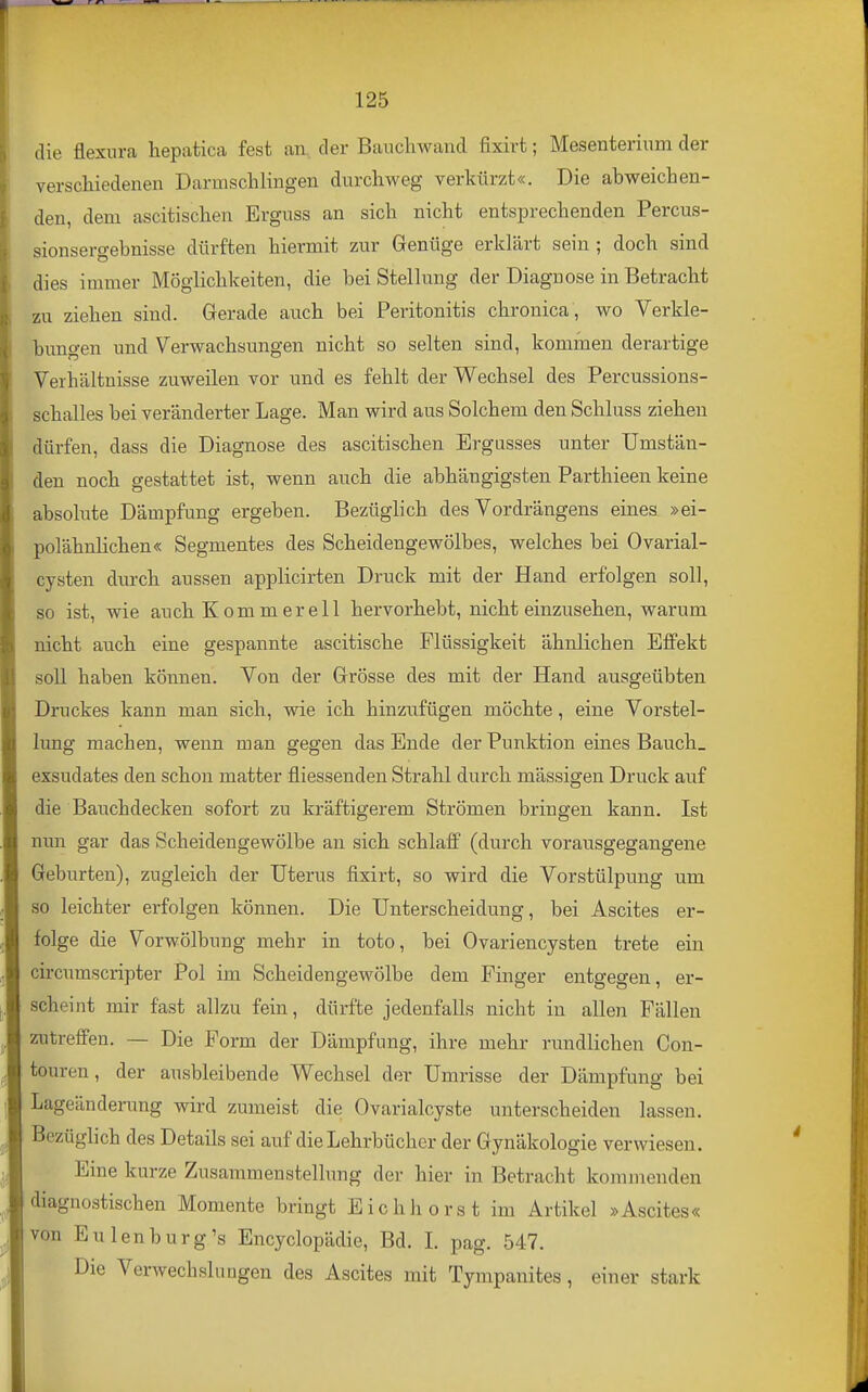 die flexura hepatica fest an, der Bauchwand fixirt; Mesenterium der verscliiedenen Darmschlingen durchweg verkürzt«. Die abweichen- den, dem ascitischen Erguss an sich nicht entsprechenden Percus- sionsergebnisse dürften hiermit zur Genüge erklärt sein ; doch sind dies immer Möglichkeiten, die bei Stellimg der Diaguose in Betracht zu ziehen sind. Gerade auch bei Peritonitis chronica, wo Verkle- himgen und Verwachsungen nicht so selten sind, kommen derartige Verhältnisse zuweilen vor und es fehlt der Wechsel des Percussions- schalles bei veränderter Lage. Man wird aus Solchem den Schluss ziehen dürfen, dass die Diagnose des ascitischen Ergusses unter Umstän- den noch gestattet ist, wenn auch die abhängigsten Parthieen keine absolute Dämpfung ergeben. Bezüglich des Vordrängens eines »ei- polähnlichen« Segmentes des Scheidengewölbes, welches bei Ovarial- cysten durch aussen applicirten Druck mit der Hand erfolgen soll, so ist, wie auch Kommereil hervorhebt, nicht einzusehen, warum nicht auch eine gespannte ascitische Flüssigkeit ähnlichen Effekt soll haben können. Von der Grösse des mit der Hand ausgeübten Druckes kann man sich, wie ich hinzufügen möchte, eine Vorstel- lung machen, wenn man gegen das Ende der Punktion eines Bauch_ exsudates den schon matter fliessenden Strahl durch mässigen Druck auf die Bauchdecken sofort zu kräftigerem Strömen bringen kann. Ist nun gar das Scheidengewölbe an sich schlaff (durch vorausgegangene Geburten), zugleich der Uterus fixirt, so wird die Vorstülpung um so leichter erfolgen können. Die Unterscheidung, bei Ascites er- folge die Vorwölbung mehr in toto, bei Ovariencysten trete ein circumscripter Pol im Scheidengewölbe dem Finger entgegen, er- scheint mir fast allzu fein, dürfte jedenfalls nicht in allen Fällen zutreffen. — Die Form der Dämpfung, ihre mehr rundlichen Con- touren, der ausbleibende Wechsel der Umrisse der Dämpfung bei Lageänderung wird zumeist die Ovarialcyste unterscheiden lassen. Bezüglich des Details sei auf die Lehrbücher der Gynäkologie verwiesen. Eine kurze Zusammenstellung der hier in Betracht kommenden diagnostischen Momente bringt Eichhorst im Artikel »Ascites« von Eulen bürg's Encyclopädie, Bd. L pag. 547. Die VerwechsluQgen des Ascites mit Tympanites, einer stark