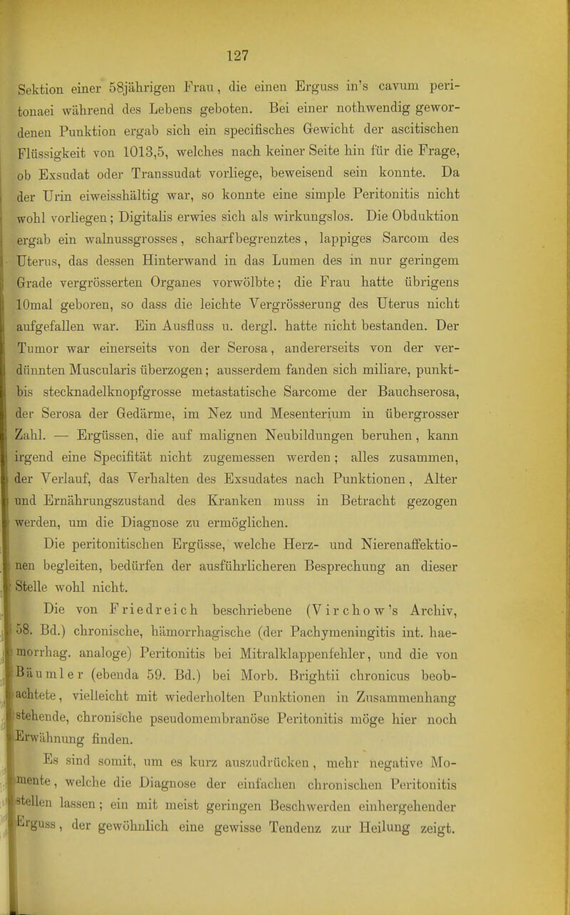 Sektion einer 58jährigen Frau, die einen Erguss in's cavum peri- tonaei während des Lebens geboten. Bei einer notbwendig gewor- denen Punktion ergab sieb ein specitiscbes Gewicht der ascitischen Flüssigkeit von 1013,5, welches nach keiner Seite hin für die Frage, ob Exsudat oder Transsudat vorliege, beweisend sein konnte. Da der Urin eiweisshältig war, so konnte eine simple Peritonitis nicht wohl vorliegen; Digitalis erwies sich als wirkungslos. Die Obduktion ergab ein walnussgrosses, scharf begrenztes, lappiges Sarcom des Uterus, das dessen Hinterwand in das Lumen des in nur geringem Grade vergrösserten Organes vorwölbte; die Frau hatte übrigens lOmal geboren, so dass die leichte Vergrösserung des Uterus nicht aufgefallen war. Ein Ausflass u. dergl. hatte nicht bestanden. Der Tumor war einerseits von der Serosa, andererseits von der ver- dünnten Muscularis überzogen; ausserdem fanden sich miliare, punkt- bis stecknadelknopfgrosse metastatische Sarcome der Bauchserosa, der Serosa der Gedärme, im Nez und Mesenterium in übergrosser Zahl. — Ergüssen, die auf malignen Neubildungen beruhen, kann irgend eine Specifität nicht zugemessen werden; alles zusammen, der Verlauf, das Verhalten des Exsudates nach Punktionen, Alter und Ernährungszustand des Kranken muss in Betracht gezogen werden, um die Diagnose zu ermöglichen. Die peritonitischen Ergüsse, welche Herz- und Nierenaffektio- nen begleiten, bedürfen der ausführlicheren Besprechung an dieser Stelle wohl nicht. Die von Friedreich beschriebene (Virchow's Archiv, 58. Bd.) chronische, hämorrhagische (der Pachymeningitis int. hae- morrhag. analoge) Peritonitis bei Mitralklappenfehler, und die von Bäumler (ebenda 59. Bd.) bei Morb. Brightii chronicus beob- achtete, vielleicht mit wiederholten Punktionen in Zusammenhang stehende, chronische pseudomembranöse Peritonitis möge hier noch Erwähnung finden. Es sind somit, um es kurz auszudrücken, mehr negative Mo- mente, welche die Diagnose der einfachen chronischen Peritonitis teilen lassen; ein mit meist geringen Beschwerden einhergehender rguss, der gewöhnlich eine gewisse Tendenz zur Heilung zeigt.