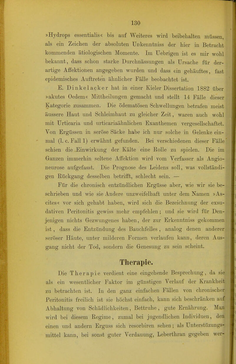 »Hydrops essentialis« bis auf Weiteres wird beibehalten müssen, als ein Zeichen der absoluten Unkenntniss der hier in Betracht kommenden ätiologischen Momente. Im üebrigen ist es mir wohl bekannt, dass schon starke Durchnässungen als Ursache für der- artige AfFektionen angegeben wurden und dass ein gehäuftes, fast epidemisches Auftreten ähnlicher Fälle beobachtet ist. E. Dinkelacker hat in einer Kieler Dissertation 1882 über »akutes Oedem« Mittheilungen gemacht und stellt 14 Fälle dieser Kategorie zusammen. Die ödematösen Schwellungen betrafen meist äussere Haut und Schleimhaut zu gleicher Zeit, waren auch wohl mit Urticaria und urticariaähnlichen Exanthemen vergesellschaftet. Von Ergüssen in seröse Säcke habe ich nur solche in Gelenke ein- mal (1. c. Fall 1) erwähnt gefunden. Bei verschiedenen dieser Fälle schien die Einwirkung der Kälte eine Rolle zu spielen. Die im Ganzen immerhin seltene Affektion wird vom Verfasser als Angio- neurose aufgefasst. Die Prognose des Leidens soll, was vollständi- gen Rückgang desselben betrifft, schlecht sein. — Für die chronisch entzündlichen Ergüsse aber, wie wir sie be- schrieben und wie sie Andere unzweifelhaft unter dem Namen »As- cites« vor sich gehabt haben, wird sich die Bezeichnung der exsu- dativen Peritonitis gewiss mehr empfehlen; und sie wird für Den- jenigen nichts Gezwungenes haben, der zur Erkenntniss gekommen ist, dass die Entzündung des Bauchfelles , analog denen anderer seröser Häute, unter milderen Formen verlaufen kann, deren Aus- gang nicht der Tod, sondern die Genesung zu sein scheint. Therapie. Die Therapie verdient eine eingehende Besprechung, da sie als ein wesentlicher Faktor im günstigen Verlauf der Krankheit zu betrachten ist. In den ganz einfachen Fällen von chronischer Peritonitis freilich ist sie höchst einfach, kann sich beschränken auf Abhaltung von Schädlichkeiten, Bettruhe , gute Ernährung. Man wird bei diesem Regime, zumal bei jugendlichen Individuen, den einen und andern Erguss sich resorbiren sehen; als Unterstüzungs- raittel kann, bei sonst guter Verdauung, Leberthran gegeben wer-