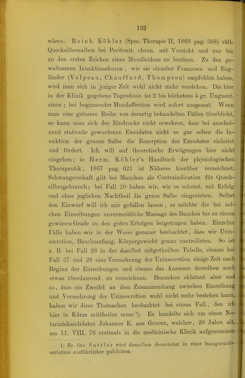 wäre«. Reinh. Köhler (Spec. Therapie II, 1868 pag. 368) räth Quecksilbersalben bei Peritonit. chron. mit Voi-sicht und nur bis zu den ersten Zeichen eines Mundleidens zu benüzen. Zu den ge- waltsamen Inunktionskuren , wie sie einzelne Franzosen und Eng- länder (Velpeau, Chauffard, Thompson) empfohlen haben, wird man sich in jeziger Zeit wohl nicht mehr verstehen. Die hier in der Klinik gegebene Tagesdosis ist 2 bis höchstens 4 gr. Unguent. einer.; bei beginnender MundatFection wird sofort ausgesezt. Wenn man eine grössere Reihe von derartig behandelten Fällen überblickt, so kann man sich des Eindrucks nicht erwehren, dass bei anschei- nend stationär gewordenen Exsudaten nicht so gar selten die In- unktion der grauen Salbe die Resorption des Exsudates einleitet und fördert. Ich will auf theoretische Erwägungen hier nicht eingehen; in Herm. Köhler's Handbuch der physiologischen Therapeutik, 1867 pag. 621 ist Näheres hierüber verzeichnet. Schwangerschaft gilt bei Manchen als Contraindication für Queck- silbergebrauch; bei Fall 20 haben wir, wie es scheint, mit Erfolg lind ohne jeglichen Nachtheil die graue Salbe eingerieben. Selbst den Einwurf will ich mir gefallen lassen , es möchte die bei sol- chen Einreibungen unvermeidliche Massage des Bauches bis zu einem gewissen Grade zu den guten Erfolgen beigetragen haben. Einzelne Fälle haben >wir in der Weise genauer beobachtet, dass wir Urin- secretion. Bauchumfang, Körpergewicht genau controlirteu. So ist z. B. bei Fall 26 in der daselbst niitgetheilten Tabelle, ebenso bei Fall 27 und 28 eine Vermehrung der Urinsecretion einige Zeit nach Beginn der Einreibungen und ebenso das Aussezen derselben noch etwas überdauernd, zu verzeichnen. Besonders eklatant aber und so, dass ein Zweifel an dem Zusammenhang z^vischen Einreibung und Vermehrung der Urinsecretion wohl nicht mehr bestehen kann, haben wir diese Thatsachen beobachtet bei einem Fall, den ich hier in Kürze mittheilen nmss ^). Es handelte sich um einen No- tariatskandidaten Johannes K. aus Gruorn, welcher, 20 Jahre alt, am 11. VIII. 76 erstmals in die medicinische Klinik aufgenommen 1) Hr. Ose. Sattler wird denselben demnilchst in einer Inauguraldis- sertation ausführlicher publiciren.
