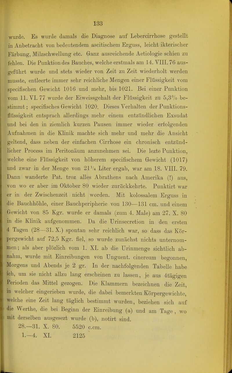 wurde. Es wurde damals die Diagnose auf Lebercirrhose gestellt in Anbetracht von bedeutendem ascitischem Erguss, leicht ikterischer Färbung, Milzschwellung etc. Ganz ausreichende Aetiologie schien zu fehlen. Die Punktion des Bauches, welche erstmals am 14. VIII. 76 ans- «•eführt wurde und stets wieder von Zeit zu Zeit wiederholt werden, musste, entleerte immer sehr reichliche Mengen einer Flüssigkeit vom specifischen Gewicht 1016 und mehr, bis 1021. Bei einer Punktion vom 11. VI. 77 wurde der Eiweissgehalt der Flüssigkeit zu 5,3/o be- stimmt ; specifisches Gewicht 1020. Dieses Verhalten der Punktions- flüssigkeit entsprach allerdings mehr einem entzündlichen Exsudat und bei den in ziemlich kurzen Pausen immer wieder erfolgenden Aufnahmen in die Klinik machte sich mehr und mehr die Ansicht geltend, dass neben der einfachen Cirrhose ein chronisch entzünd- licher Process im Peritonäum anzunehmen sei. Die lezte Punktion, welche eine Flüssigkeit von höherem specifischem Gewicht (1017) mid zwar in der Menge von 21^4 Liter ergab, war am 18. VIII. 79. Dann wanderte Pat. troz alles Abrathens nach Amerika (!) aus, von wo er aber im Oktober 80 wieder zurückkehrte. Punktirt war er in der Zwischenzeit nicht worden. Mit kolossalem Erguss in die Bauchhöhle, einer Bauchperipherie von 130—131 cm. und einem Gewicht von 85 Kgr. wurde er damals (zum 4. Male) am 27. X. 80 in die Klinik aufgenommen. Da die Urinsecretion in den ersten 4 Tagen (28—31. X.) spontan sehr reichlich war, so dass das Kör- pergewicht auf 72,5 Kgr. fiel, so wurde zunächst nichts unternom- men; als aber plözlich vom 1. XL ab die Urinmenge sichtlich ab- nahm, wurde mit Einreibungen von Unguent. cinereum begonnen, Morgens und Abends je 2 gr. In der nachfolgenden Tabelle habe ich, um sie nicht allzu lang erscheinen zu lassen, je aus 4tägigen Perioden das Mittel gezogen. Die Klammern bezeichnen die Zeit, in welcher eingerieben wurde, die dabei bemerkten Körpergewichte, welche eine Zeit lang täglich bestimmt wurden, beziehen sich auf die Werthe, die bei Beginn der Einreibung (a) und am Tage , wo mit derselben ausgesezt wurde (b), notirt sind. 28.—31. X. 80. 5520 c.cm. 1.-4. XL 2125