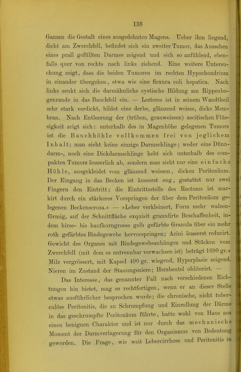 Ganzen die Gestalt eines ausgedehnten Magens. Ueber ihm liegend, dicht am Zwerchfell, befindet sich ein zweiter Tumor, das Aussehen eines prall gefüllten Darmes zeigend und sich so anfühlend, eben- falls quer von rechts nach links ziehend. Eine weitere Untersu- chung, zeigt, dass die beiden Tumoren im rechten Hypochondrium in einander übergehen, etwa wie eine flexura coli hepatica. Nach links senkt sich die darmähnliche cystische Bildung am Rippenbo- genrande in das Bauchfell ein. — Lezteres ist in seinem Wandtheil sehr stark verdickt, bildet eine derbe, glänzend weisse, dicke Mem- bran. Nach Entleerung der (trüben, grauweissen) ascitischen Flüs- sigkeit zeigt sich: unterhalb des in Magenhöhe gelegenen Tumors ist die Bauchhöhle vollkommen frei von jeglichem Inhalt; man sieht keine einzige Darmschlinge; weder eine Dünn- darm-, noch eine Dickdarmschlinge hebt sich unterhalb des com- pakten Tumors äusserlich ab, sondern man sieht nur eine einfa che Höhle, ausgekleidet vom glänzend weissen, dicken Peritonaum. Der Eingang in das Becken ist äusserst eng, gestattet nur zwei Fingern den Eintritt; die Eintrittsstelle des Rectums ist mar- kirt durch ein stärkeres Vorspringen der über dem Peritonäum ge- legenen Beckenserosa.« — »Leber verkleinert. Form mehr walzen- förmig, auf der Schnittfläche exquisit granulirte Beschaffenheit, in- dem hirse- bis hanfkorngrosse gelb gefärbte Granula über ein mehr roth gefärbtes Bindegewebe hervorspringen; Acini äusserst reducirt. Gewicht des Organes mit Bindegewebsanhängen und Stücken vom Zwerchfell (mit dem es untrennbar verwachsen ist) beträgt 1690 gr.« Milz vergrössert, mit Kapsel 490 gr. wiegend, Hyperplasie zeigend. Nieren im Zustand der Stauungsniere; Herzbeutel obliterirt. — Das Interesse, das genannter Fall nach verschiedenen Rich- tungen hin bietet, mag es rechtfertigen, wenn er an dieser Stelle etwas ausführlicher besprochen wurde; die chronische, nicht tuber- culöse Peritonitis, die zu Schrumpfung und Einrollung der Därme in das geschrumpfte Peritonäum führte, hatte wohl von Haus aus einen benignen Charakter und ist nur durch das mechanische Moment der Darm Verlagerung für den Organismus von Bedeutung geworden. Die Frage, wie weit Lebercirrhose und Peritonitis in