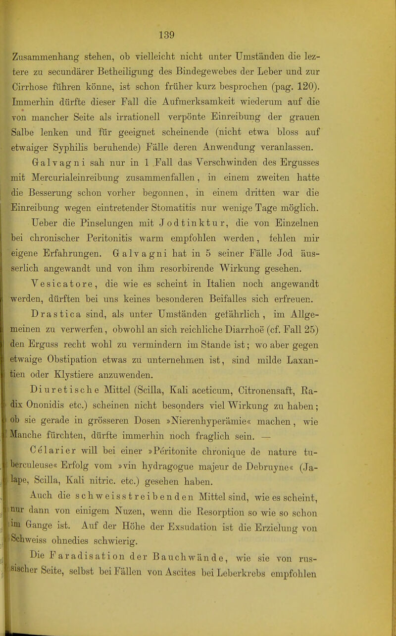 Zusammenhang stehen, ob vielleicht nicht unter Umständen die lez- tere zu secundärer Betheiligung des Bindegewebes der Leber und zur Cirrhose führen könne, ist schon früher kurz besprochen (pag. 120). Immerhin dürfte dieser Fall die Aufmerksamkeit wiederum auf die von mancher Seite als irrationell verpönte Einreibung der grauen Salbe lenken und für geeignet scheinende (nicht etwa bloss auf etwaiger Syphilis beruhende) Fälle deren Anwendung veranlassen. Galvagni sah nur in 1 .Fall das Verschwinden des Ergusses mit Mercurialeinreibung zusammenfallen, in einem zweiten hatte j die Besserung schon vorher begonnen, in einem dritten war die Einreibung wegen eintretender Stomatitis nur wenige Tage möglich. lieber die Pinselungen mit Jodtinktur, die von Einzelnen bei chronischer Peritonitis warm empfohlen werden, fehlen mir eigene Erfahrungen. Galvagni hat in 5 seiner Fälle Jod äus- serlich angewandt und von ihm resorbirende Wirkung gesehen. Vesicatore, die wie es scheint in Italien noch angewandt werden, dürften bei uns keines besonderen Beifalles sich erfreuen. Drastica sind, als unter Umständen gefährlich, im Allge- meinen zu verwerfen, obwohl an sich reichliche Diarrhoe (cf. Fall 25) den Erguss recht wohl zu vermindern im Stande ist; wo aber gegen etwaige Obstipation etwas zu unternehmen ist, sind milde Laxan- i tien oder Klystiere anzuwenden. Diuretische Mittel (Scilla, Kali aceticum, Citronensaft, Ra- dix Ononidis etc.) scheinen nicht besonders viel Wirkung zu haben; oh sie gerade in grösseren Dosen »Nierenhyperämie« machen, wie Manche fürchten, dürfte immerhin noch fraglich sein. — Celarier will bei einer »Peritonite chronique de nature tu- berculeuse« Erfolg vom »vin hydragogue majeur de Debruyne« (Ja- lape, Scilla, Kali nitric. etc.) gesehen haben. I Auch die schweisst reibenden Mittel sind, wie es scheint, »nur dann von einigem Nuzen, wenn die Resorption so wie so schon im Gange ist. Auf der Höhe der Exsudation ist die Erzielung von Schweiss ohnedies schwierig. Die Faradisation der Bauchwände, wie sie von rus- sischer Seite, selbst bei Fällen von Ascites bei Leberkrebs empfohlen