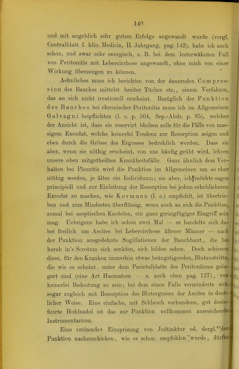 und mit angeblich sehr gutem Erfolge angewandt wurde (vergl, Centralblatt f. klin. Medicin, IL Jahrgang, pag. 142), habe ich auch schon, und zwar sehr energisch, z. B. bei dem lezterwähnten Fall von Peritonitis mit Lebercirrhose angewandt, ohne mich von einer Wirkung überzeugen zu können. Aehnliches muss ich berichten von der dauernden Compres- sion des Bauches mittelst breiter Tücher etc., einem Verfahren, das an sich nicht irrationell erscheint. Bezüglich der Punktion des Bauches bei chronischer Peritonitis muss ich im Allgemeinen Galvagni beipflichten (1. c. p. 364, Sep.-Abdr. p. 85), welcher der Ansicht ist, dass sie reservirt bleiben solle für die Fälle von mas- sigem Exsudat, welche keinerlei Tendenz zur Resorption zeigen und eben durch die Grösse des Ergusses bedrohlich werden. Dass sie aber, wenn sie nöthig erscheint, von uns häufig geübt wird, lehren unsere oben mitgetheilten Krankheitsfälle. Ganz ähnlich dem Ver- halten bei Pleuritis wird die Punktion im. Allgemeinen um so eher nöthig werden, je älter ein Individuum; sie aber, ichfmöchte sagen principiell und zur Einleitung der Kesorption bei jedem erheblicheren Exsudat zu machen, wie Kor mann (1. c.) empfiehlt, ist übertrie- ben und zum Mindesten überflüssig, wenn auch an sich die Punktion, zumal bei aseptischen Kautelen, ein ganz geringfügiger Eingriff sein mag. üebrigens habe ich schon zwei Mal — es handelte sich da- bei freilich um Ascites bei Lebercirrhose älterer Männer — nach der Punktion ausgedehnte Sugillationen der Bauchhaut, die bis herab in's Scrotum sich senkten, sich bilden sehen. Doch schienen diese, für den Kranken immerhin etwas beängstigenden, Blutaustritte, die wie es scheint, unter dem Parietalblatte des Peritonäuras gela- gert sind (eine Art Haematom - s. auch oben pag. 127), von keinerlei Bedeutung zu sein; bei dem einen Falle verminderte sich sogar zugleich mit Resorption des Blutergusses der Ascites in deut-' lieber Weise. Eine einfache, mit Schlauch verbundene, gut desin- ficirte Hohlnadel ist das zur Punktion vollkommen ausreichende< Instrumentarium. Eine »reizende« Einsprizung von Jodtinktur od. dergl.''^der' Punktion nachzuschicken, wie es schon empfohlen''wurde, dürfte