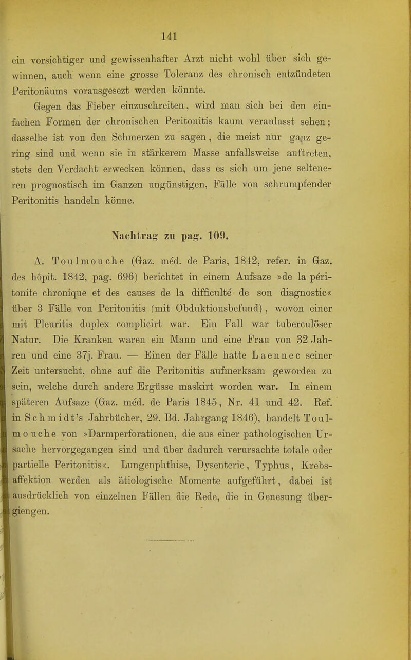 ein vorsichtiger und gewissenhafter Arzt nicht wohl über sich ge- winnen, auch wenn eine grosse Toleranz des chronisch entzündeten Peritonäutns voransgesezt werden könnte. Gegen das Fieber einzuschreiten, wird man sich bei den ein- fachen Formen der chronischen Peritonitis kaum veranlasst sehen; dasselbe ist von den Schmerzen zu sagen, die meist nur gapz ge- i-insr sind und wenn sie in stärkerem Masse anfallsweise auftreten, stets den Verdacht erwecken können, dass es sich um jene seltene- ren prognostisch im Ganzen ungünstigen, Fälle von schrumpfender Peritonitis handeln könne. Nachtrag zu pag. 109. A. Toulmouche (Gaz. med. de Paris, 1842, ref'er. in Gaz. des höpit. 1842, pag. 696) berichtet in einem Aufsaze »de la peri- tonite chronique et des causes de la difficulte de son diagnostic« über 3 Fälle von Peritonitis (mit Obduktionsbefund), wovon einer mit Pleuritis duplex complicirt war. Ein Fall war tuberculöser Natur. Die Kranken waren ein Mann und eine Frau von 32 Jah- ren und eine 37j. Frau. — Einen der Fälle hatte Laennec seiner Zeit untersucht, ohne auf die Peritonitis aufmerksam geworden zu sein, welche durch andere Ergüsse maskirt worden war. In einem späteren Aufsaze (Gaz. med. de Paris 1845, Nr. 41 und 42. Ref. in Schmidt's Jahrbücher, 29. Bd. Jahrgang 1846), handelt Toul- mouche von »Darmperforationen, die aus einer pathologischen Ur- sache hervorgegangen sind und über dadurch verursachte totale oder partielle Peritonitis«. Lungenphthise, Dysenterie, Typhus, Krebs- affektion werden als ätiologische Momente aufgeführt, dabei ist ausdrücklich von einzelnen Fällen die Rede, die in Genesung über- giengen.