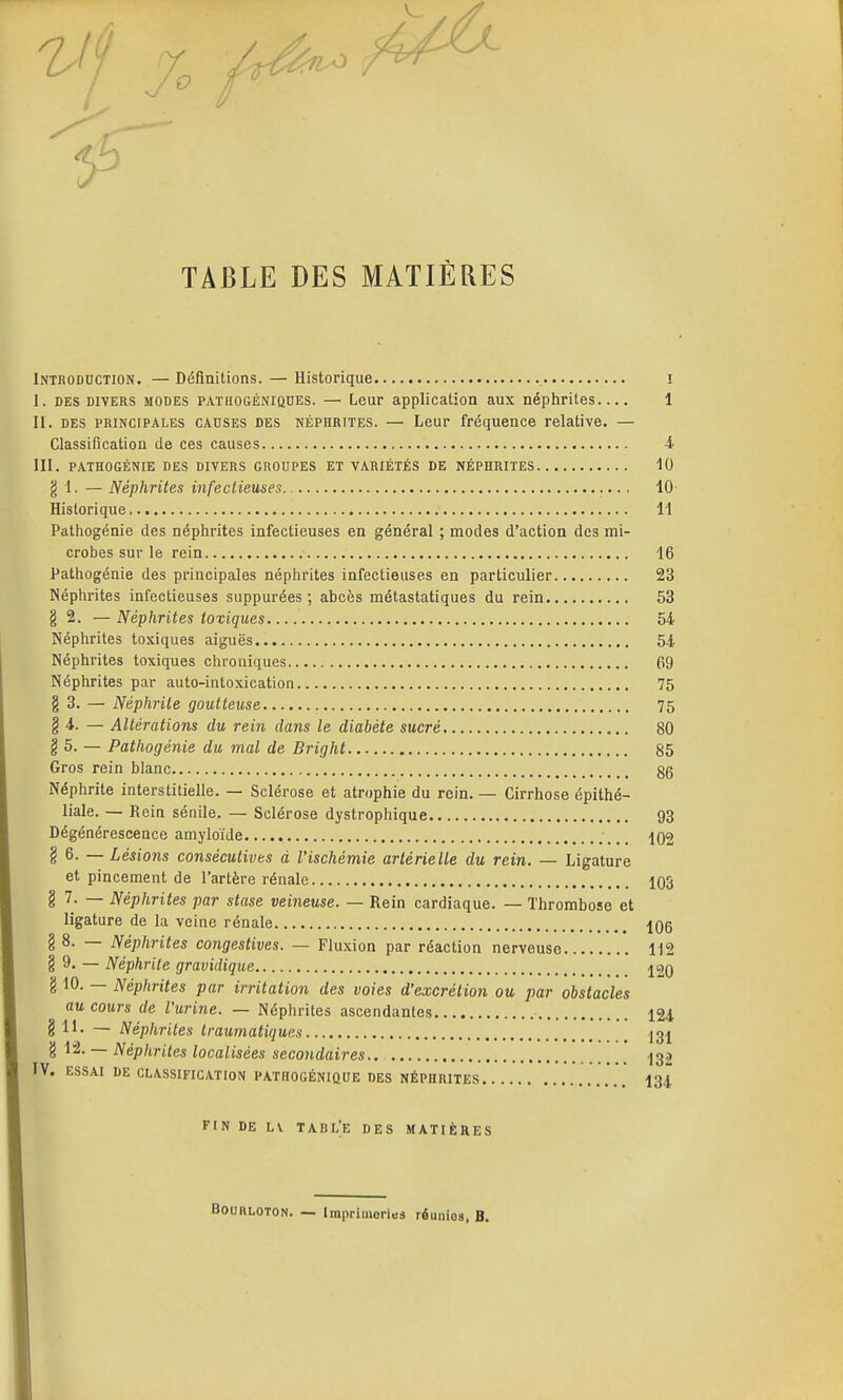 TABLE DES MATIÈRES Introduction. — Définitions. — Historique i I. DES DIVERS MODES PATHOGÉNiQUEs. — Leur application aux néphrites 1 II. DES PRINCIPALES CAUSES DES NÉPHRITES. — Leur fréquence relative. — Classification de ces causes 4 III. PATHOGÉNIE DES DIVERS GROUPES ET VARIÉTÉS DE NÉPHRITES 10 g 1. — Néphrites infectieuses 10 Historique 11 Pathogénie des néphrites infectieuses en général ; modes d'action des mi- crobes sur le rein 16 Pathogénie des principales néphrites infectieuses en particulier 23 Néphrites infectieuses suppurées ; abcès métastatiques du rein 53 § 2. — Néphrites toxiques 64 Néphrites toxiques aiguës 54 Néphrites toxiques chroniques 69 Néphrites par auto-intoxication 75 g 3. — Néphrite goutteuse 75 § 4. — Altérations du rein dans le diabète sucré 80 § 5. — Pathogénie du mal de Bright 85 Gros rein blanc gg Néphrite interstitielle. — Sclérose et atrophie du rein. — Cirrhose épithé- liale. — Rein sénile. — Sclérose dystrophique 93 Dégénérescence amyloïde ^02 g 6. — Lésions consécutives à l'ischémie artérielle du rein. — Ligature et pincement de l'artère rénale 103 § 7. — Néphrites par stase veineuse. — Rein cardiaque. — Thrombose et ligature de la veine rénale 106 g 8. — Néphrites congestives. — Fluxion par réaction nerveuse 112 g 9. — Néphrite gravidique 120 g 10. — Néphrites par irritation des voies d'excrétion ou par obstacles au cours de l'urine. — Néphrites ascendantes 124 g 11. — Néphrites traumatiques .131 g 12. — Néphrites localisées secondaires 132 IV. ESSAI DE CLASSIFICATION PATHOGÉNIÛUE DES NÉPHRITES 134 FIN DE LV TABL;e DES MATIÈRES