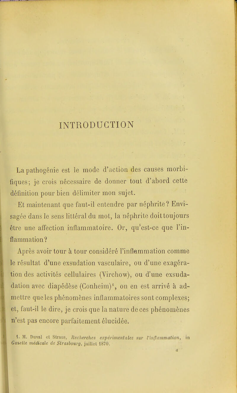 INTRODUCTION La pathogénie est le mode d'action des causes morbi- fiques; je crois nécessaire de donner tout d'abord cette définition pour bien délimiter mon sujet. Et maintenant que faut-il entendre par néphrite? Envi- sagée dans le sens Httéral du mot, la néphrite doit toujours être une affection inflammatoire. Or, qu'est-ce que l'in- flammation? Après avoir tour à tour considéré l'inflammation comme le résultat d'une exsudation vasculaire, ou d'une exagéra- tion des activités cellulaires (Virchow), ou d'une exsuda- dation avec diapédèse (Gonheim)*, on en est arrivé à ad- mettre que les phénomènes inflammatoires sont complexes; et, faut-il le dire, je crois que la nature de ces phénomènes n'est pas encore parfaitement élucidée. 1. M. Diml et Straiis, Hecherehes expérimentales sur l'li}flammation, in Gaielle médicale de Strasbourg, juillet 1870. a