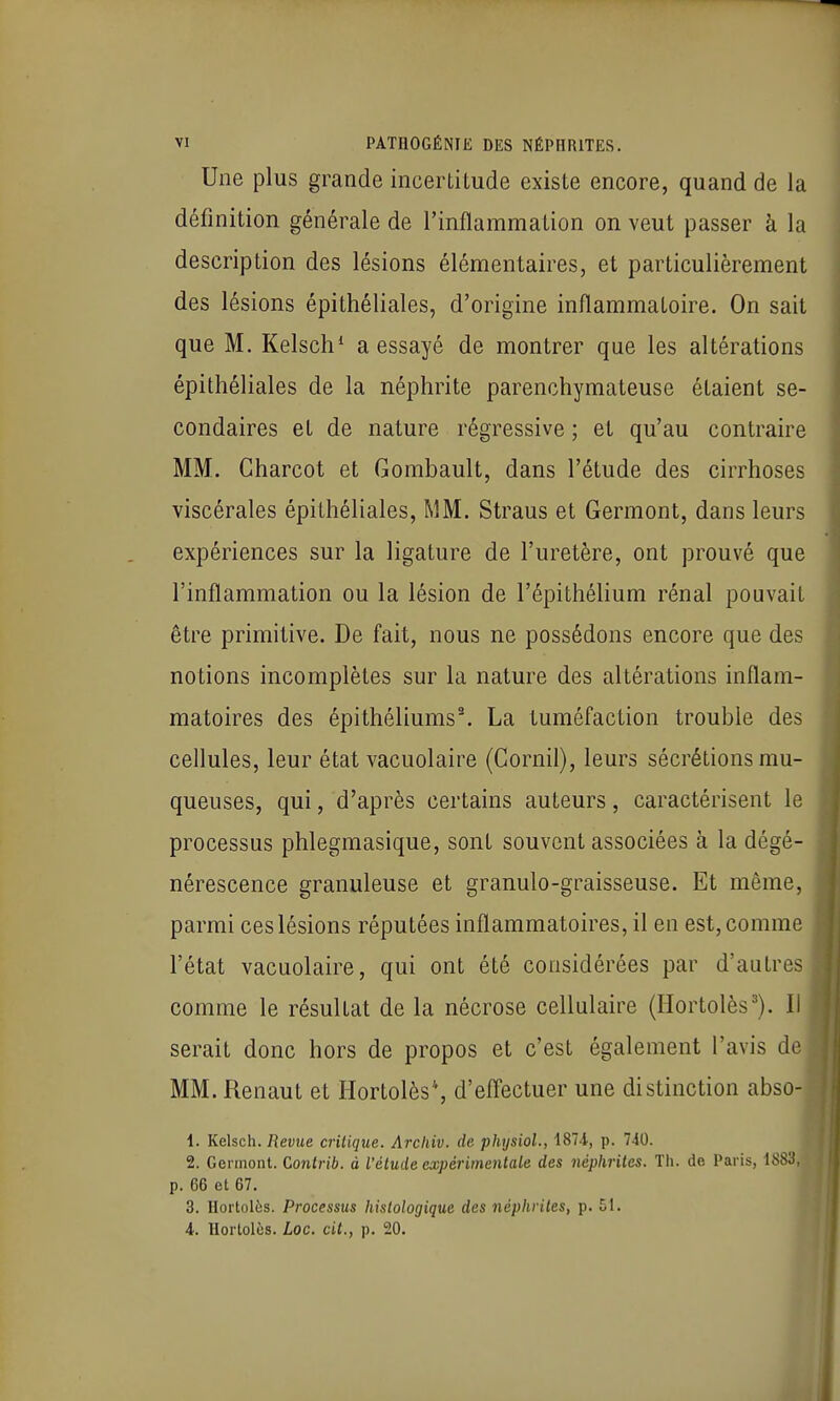 Une plus grande incertitude existe encore, quand de la définition générale de l'inflammation on veut passer à la description des lésions élémentaires, et particulièrement des lésions épithéliales, d'origine inflammatoire. On sait que M. Kelsch* a essayé de montrer que les altérations épithéliales de la néphrite parenchymateuse étaient se- condaires et de nature régressive ; et qu'au contraire MM. Charcot et Gombault, dans l'étude des cirrhoses viscérales épithéliales, MM. Straus et Germont, dans leurs expériences sur la ligature de l'uretère, ont prouvé que l'inflammation ou la lésion de l'épithélium rénal pouvait être primitive. De fait, nous ne possédons encore que des notions incomplètes sur la nature des altérations inflam- matoires des épithéliums\ La tuméfaction trouble des cellules, leur état vacuolaire (Gornil), leurs sécrétions mu- queuses, qui, d'après certains auteurs, caractérisent le processus phlegmasique, sont souvent associées à la dégé- nérescence granuleuse et granulo-graisseuse. Et même, parmi ces lésions réputées inflammatoires, il en est, comme l'état vacuolaire, qui ont été considérées par d'autres comme le résultat de la nécrose cellulaire (Hortolès'). Il serait donc hors de propos et c'est également l'avis de MM. Renaut et Ilortolès'', d'effectuer une distinction abso- 1. Kelsch. Revue critique. Arcliiv. de physioL, 1874, p. 740. 2. Germont. Gonlrib. à l'élude expérimentale des néphrites. Tli. de Paris, ISSo p. 66 et 67. 3. Hortolès. Processus histologique des néphrites, p. 51. 4. Hortolès. Loc. cit., p. 20.